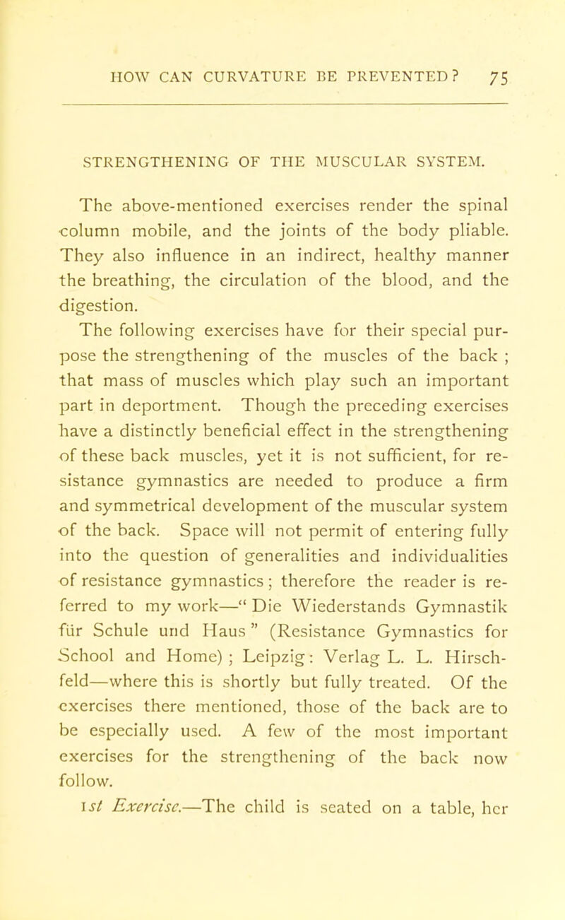 STRENGTHENING OF THE MUSCULAR SYSTEM. The above-mentioned exercises render the spinal column mobile, and the joints of the body pliable. They also influence in an indirect, healthy manner the breathing, the circulation of the blood, and the digestion. The following exercises have for their special pur- pose the strengthening of the muscles of the back ; that mass of muscles which play such an important part in deportment. Though the preceding exercises have a distinctly beneficial effect in the strengthening of these back muscles, yet it is not sufficient, for re- sistance gymnastics are needed to produce a firm and symmetrical development of the muscular system of the back. Space will not permit of entering fully into the question of generalities and individualities of resistance gymnastics; therefore the reader is re- ferred to my work— Die Wiederstands Gymnastik fiir Schule urid Haus (Resistance Gymnastics for School and Home) ; Leipzig: Verlag L. L. Hirsch- feld—where this is shortly but fully treated. Of the exercises there mentioned, those of the back are to be especially used. A few of the most important exercises for the strengthening of the back now follow. isl Exercise.—The child is seated on a table, her