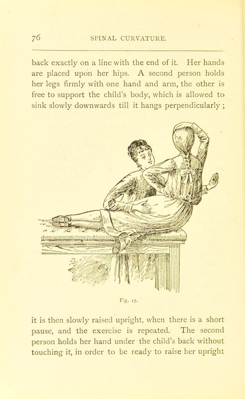 back exactly on a line with the end of it. Her hands are placed upon her hips. A second person holds her legs firmly with one hand and arm, the other is free to support the child's body, which is allowed to sink slowly downwards till it hangs perpendicularly ; Fig. 17. it is then slowly raised upright, when there is a short pause, and the exercise is repeated. The second person holds her hand under the child's back without touching it, in order to be ready to raise her upright