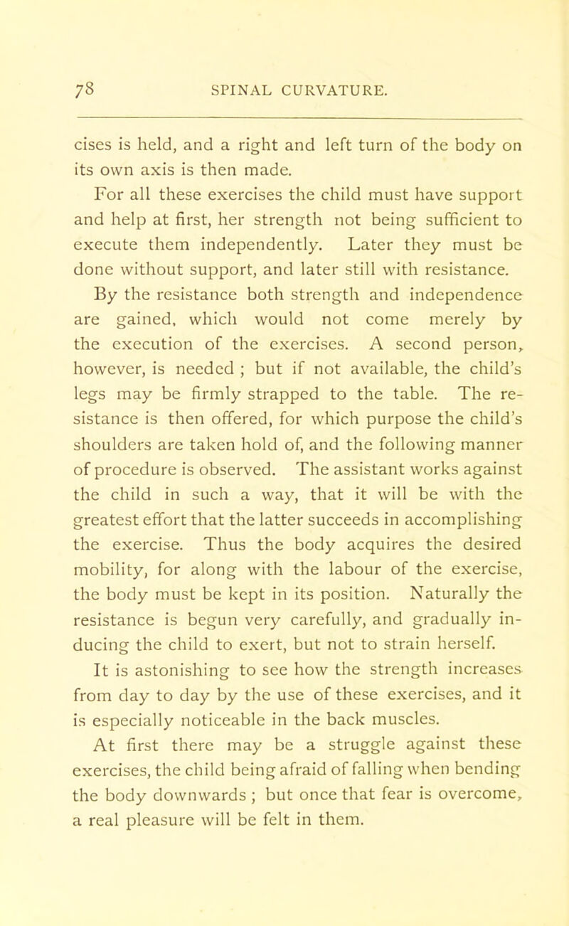 cises is held, and a right and left turn of the body on its own axis is then made. For all these exercises the child must have support and help at first, her strength not being sufficient to execute them independently. Later they must be done without support, and later still with resistance. By the resistance both strength and independence are gained, which would not come merely by the execution of the exercises. A second person, however, is needed ; but if not available, the child's legs may be firmly strapped to the table. The re- sistance is then offered, for which purpose the child's shoulders are taken hold of, and the following manner of procedure is observed. The assistant works against the child in such a way, that it will be with the greatest effort that the latter succeeds in accomplishing the exercise. Thus the body acquires the desired mobility, for along with the labour of the exercise, the body must be kept in its position. Naturally the resistance is begun very carefully, and gradually in- ducing the child to exert, but not to strain herself. It is astonishing to see how the strength increases from day to day by the use of these exercises, and it is especially noticeable in the back muscles. At first there may be a struggle against these exercises, the child being afraid of falling when bending the body downwards ; but once that fear is overcome, a real pleasure will be felt in them.