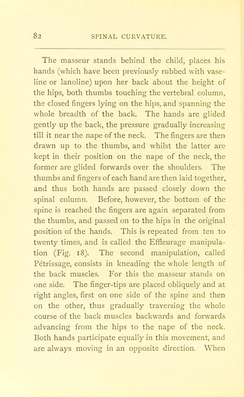 The masseur stands behind the child, places his hands (which have been previously rubbed with vase- line or lanoline) upon her back about the height of the hips, both thumbs touching the vertebral column, the closed fingers lying on the hips, and spanning the whole breadth of the back. The hands are glided gently up the back, the pressure gradually increasing till it near the nape of the neck. The fingers are then drawn up to the thumbs, and whilst the latter are kept in their position on the nape of the neck, the former are glided forwards over the shoulders. The thumbs and fingers of each hand are then laid together, and thus both hands are passed closely down the spinal column. Before, however, the bottom of the spine is reached the fingers are again separated from the thumbs, and passed on to the hips in the original position of the hands. This is repeated from ten to twenty times, and is called the Effieurage manipula- tion (Fig. 18). The second manipulation, called Petrissage, consists in kneading the whole length of the back muscles. For this the masseur stands on one side. The finger-tips are placed obliquely and at right angles, first on one side of the spine and then on the other, thus gradually traversing the whole course of the back muscles backwards and forwards advancing from the hips to the nape of the neck. Both hands participate equally in this movement, and are always moving in an opposite direction. When