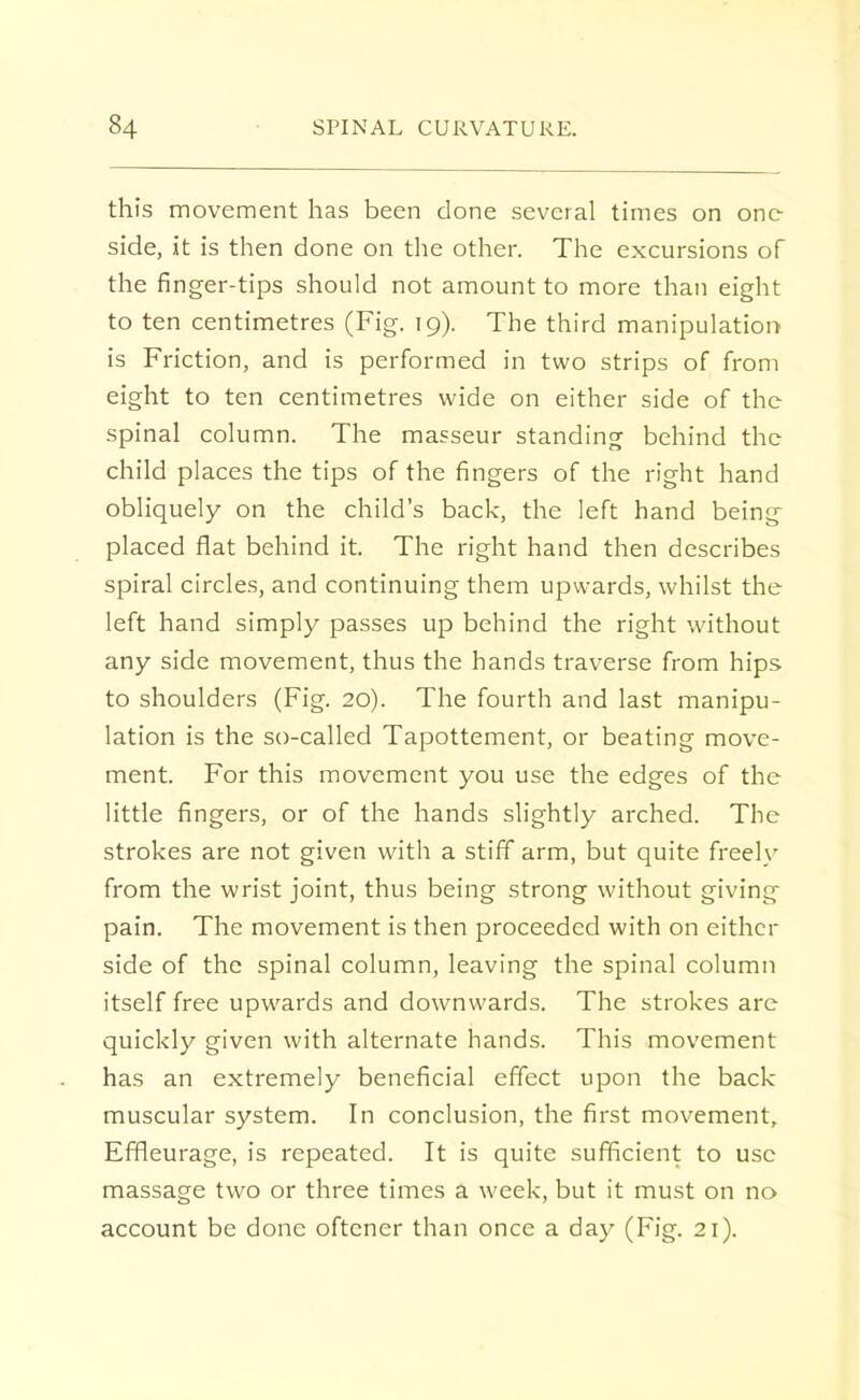this movement has been clone several times on one side, it is then done on the other. The excursions of the finger-tips should not amount to more than eight to ten centimetres (Fig. 19). The third manipulation is Friction, and is performed in two strips of from eight to ten centimetres wide on either side of the spinal column. The masseur standing behind the child places the tips of the fingers of the right hand obliquely on the child's back, the left hand being placed flat behind it. The right hand then describes spiral circles, and continuing them upwards, whilst the left hand simply passes up behind the right without any side movement, thus the hands traverse from hips to shoulders (Fig. 20). The fourth and last manipu- lation is the so-called Tapottement, or beating move- ment. For this movement you use the edges of the little fingers, or of the hands slightly arched. The strokes are not given with a stiff arm, but quite freely from the wrist joint, thus being strong without giving pain. The movement is then proceeded with on either side of the spinal column, leaving the spinal column itself free upwards and downwards. The strokes are quickly given with alternate hands. This movement has an extremely beneficial effect upon the back- muscular system. In conclusion, the first movement, Effleurage, is repeated. It is quite sufficient to use massage two or three times a week, but it must on no account be done oftcner than once a day (Fig. 21).