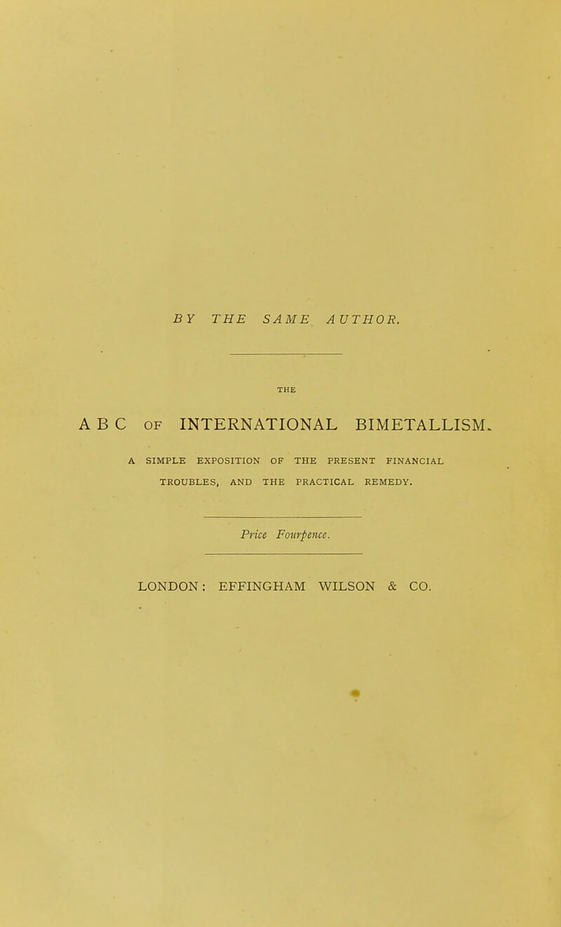 BY THE SAME AUTHOR. THE ABC OF INTERNATIONAL BIMETALLISM. A SIMPLE EXPOSITION OF THE PRESENT FINANCIAL TROUBLES, AND THE PRACTICAL REMEDY. Price Fourpence. LONDON: EFFINGHAM WILSON & CO.