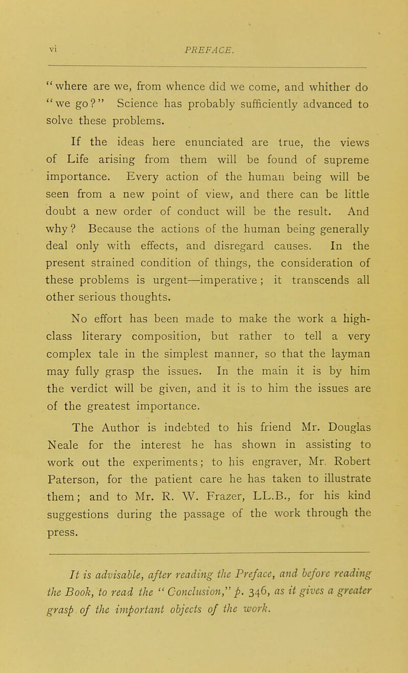  where are we, from whence did we come, and whither do we go? Science has probably sufficiently advanced to solve these problems. If the ideas here enunciated are true, the views of Life arising from them will be found of supreme importance. Every action of the human being will be seen from a new point of view, and there can be little doubt a new order of conduct will be the result. And why? Because the actions of the human being generally deal only with effects, and disregard causes. In the present strained condition of things, the consideration of these problems is urgent—imperative ; it transcends all other serious thoughts. No effort has been made to make the work a high- class literary composition, but rather to tell a very complex tale in the simplest manner, so that the layman may fully grasp the issues. In the main it is by him the verdict will be given, and it is to him the issues are of the greatest importance. The Author is indebted to his friend Mr. Douglas Neale for the interest he has shown in assisting to work out the experiments; to his engraver, Mr. Robert Paterson, for the patient care he has taken to illustrate them; and to Mr. R. W. Frazer, LL.B., for his kind suggestions during the passage of the work through the press. It is advisable, after reading the Preface, and before reading the Book, to read the  Conclusion, p. 346, as it gives a greater grasp of the important objects of the work.