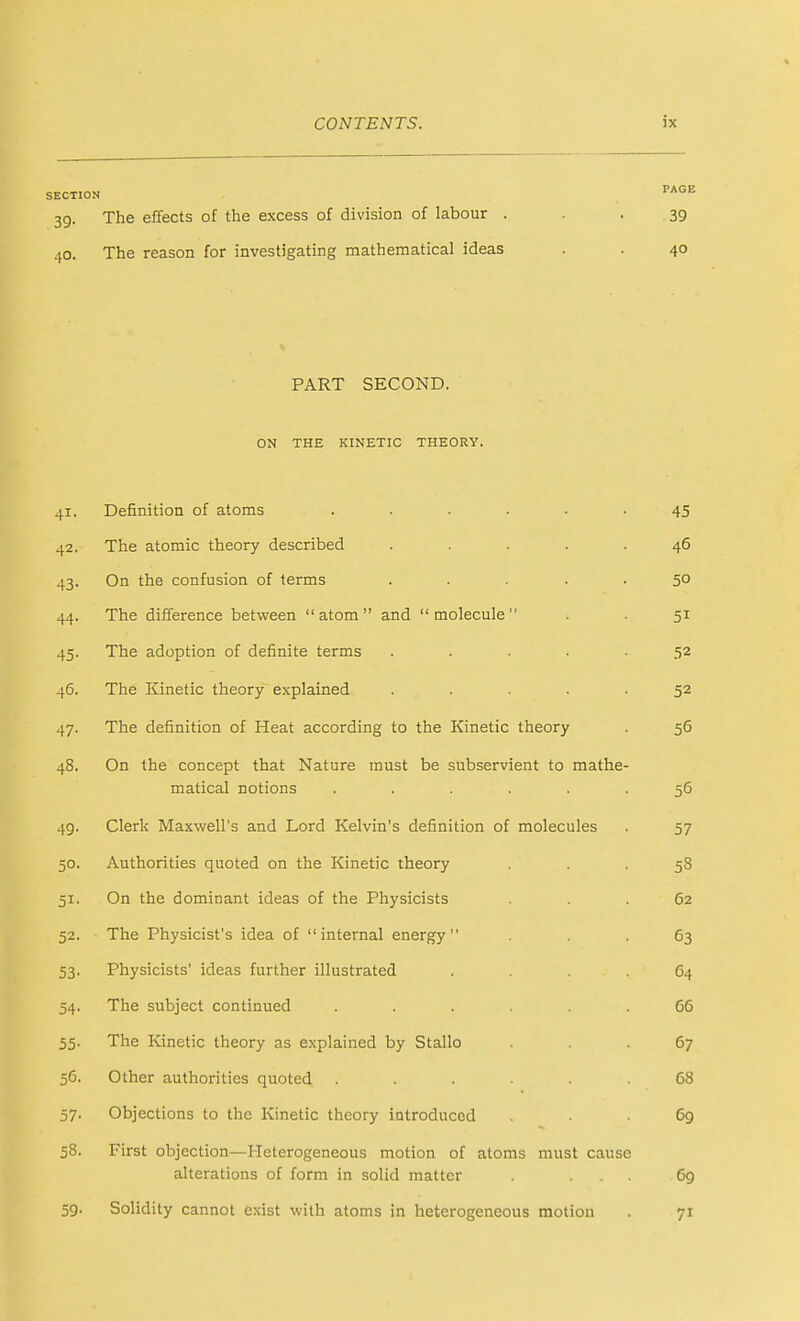SECTION 39- .(0. The effects of the excess of division of labour . • . 39 The reason for investigating mathematical ideas . . 40 PART SECOND. ON THE KINETIC THEORY. 41. Definition of atoms ...... 45 42. The atomic theory described ..... 46 43. On the confusion of terms ..... 50 44. The difference between atom and molecule . . 51 45. The adoption of definite terms ..... 52 46. The Kinetic theory explained ..... 52 47. The definition of Heat according to the Kinetic theory . 56 48. On the concept that Nature must be subservient to mathe- matical notions ...... 56 49. Clerk Maxwell's and Lord Kelvin's definition of molecules . 57 50. Authorities quoted on the Kinetic theory ... 58 51. On the dominant ideas of the Physicists ... 62 52. The Physicist's idea of internal energy ... 63 53. Physicists' ideas further illustrated .... 64 54. The subject continued ...... 66 55. The Kinetic theory as explained by Stallo ... 67 56. Other authorities quoted ...... 68 57. Objections to the Kinetic theory introduced ... 69 58. First objection—Heterogeneous motion of atoms must cause alterations of form in solid matter . ... 69 59. Solidity cannot exist with atoms in heterogeneous motion . 71
