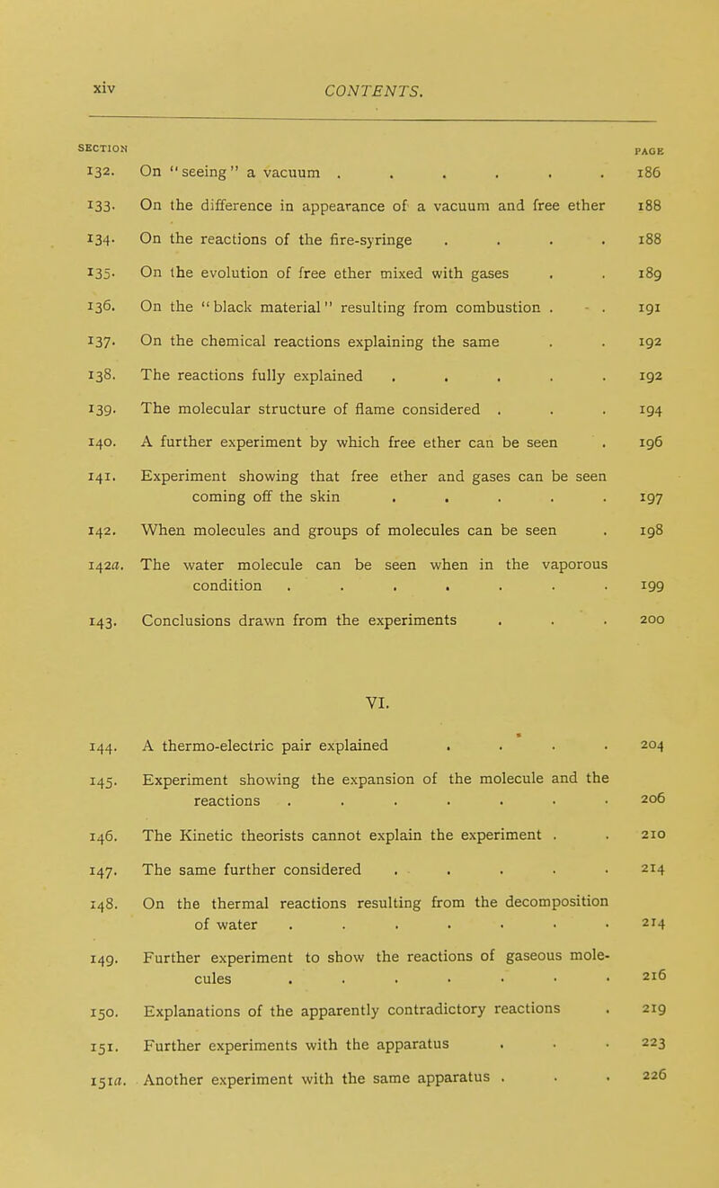 ocai. 1 i (J ri 132. On  seeing  a vacuum ...... PACE 186 133. On the difference in appearance of a vacuum and free ether 188 134- On the reactions of the fire-syringe .... 188 I35- On the evolution of free ether mixed with gases 189 136. On the black material resulting from combustion . - . 191 137- On the chemical reactions explaining the same 192 138. The reactions fully explained ..... 192 139- The molecular structure of flame considered . 194 140. A further experiment by which free ether can be seen 196 141. Experiment showing that free ether and gases can be seen coming off the skin ..... 197 142. When molecules and groups of molecules can be seen 198 I42fl. The water molecule can be seen when in the vaporous J ' J. ■ — condition ....... 199 X A 0 143- ^UilL'i UbiUiiO LlicLWii ilUilJ LiJLC CA UCl XliiCil LO • • • VI. 200 144. ■ A thermo-electric pair explained .... 204 145. Experiment showing the expansion of the molecule and the reactions ....... 206 146. The Kinetic theorists cannot explain the experiment . 210 147. The same further considered . . . . • 214 148. On the thermal reactions resulting from the decomposition of water ....... 214 149. Further experiment to show the reactions of gaseous mole- cules 216 150. Explanations of the apparently contradictory reactions 219 Further experiments with the apparatus 223 151a. Another experiment with the same apparatus . 226