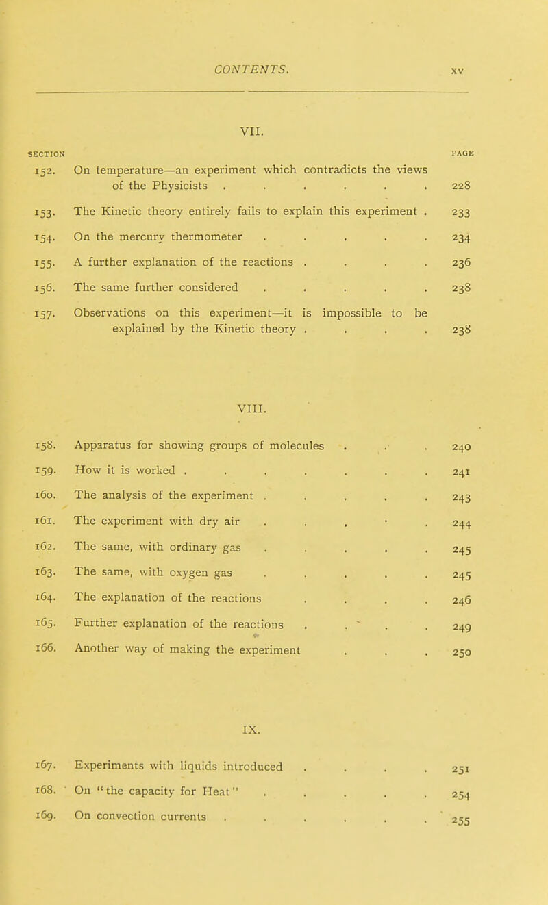 VII. SECTION PAGE 152. On temperature—an experiment which contradicts the views of the Physicists ...... 228 153. The Kinetic theory entirely fails to explain this experiment . 233 154. On the mercury thermometer ..... 234 155. A further explanation of the reactions .... 236 156. The same further considered ..... 238 157. Observations on this experiment—it is impossible to be explained by the Kinetic theory .... 238 VIII. 158. Apparatus for showing groups of molecules 240 159- How it is worked ...... 241 160. The analysis of the experiment . . . , 243 161. The experiment with dry air . 244 162. The same, with ordinary gas . . . . 245 163. The same, with oxygen gas . . . . 245 164. The explanation of the reactions 246 165. Further explanation of the reactions . . ~ . 249 166. Another way of making the experiment 250 IX. 167. Experiments with liquids introduced 168. On the capacity for Heat 169. On convection currents