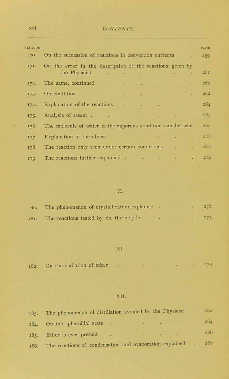 SECTION PAGB 170. On the succession of reactions in convection currents . 259 171. On the error in the description of the reactions given by the Physicist . . . . . .261 172. The same, continued ...... 262 173. On ebullition ....... 262 174. Explanation of the reactions ..... 264 175. Analysis of steam ....... 265 176. The molecule of water in the vaporous condition can be seen 267 177. Explanation of the above ..... 268 178. The reaction only seen under certain conditions . . 268 179. The reactions further explained ..... 270 X. 180. The phenomenon of crystallization explained . . . 271 181. The reactions tested by the thermopile . . . 275 XI. 182. On the radiation of ethar ..... 279 XII. 183. The phenomenon of distillation avoided by the Physicist 282 184. On the spheroidal state 284 185. Ether is ever present 186. The reactions of condensation and evaporation explained . 287