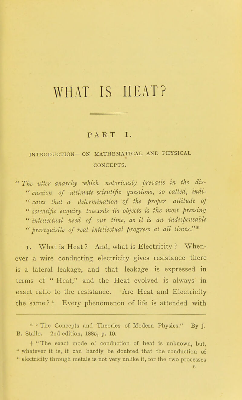 WHAT IS HEAT? PART I. INTRODUCTION—ON MATHEMATICAL AND PHYSICAL CONCEPTS. The utter anarchy which notoriously prevails in the dis- cussion of ultimate scientific questions, so called, indi- cates that a determination of the proper attitude of scientific enquiry towards its objects is the most pressing intellectual need of our time, as it is an indispensable prerequisite of real intellectual progress at all times.* I. What is Heat ? And, what is Electricity ? When- ever a wire conducting electricity gives resistance there is a lateral leakage, and that leakage is expressed in terms of Heat, and the Heat evolved is always in exact ratio to the resistance. Are Heat and Electricity the same ? i Every phenomenon of life is attended with * The Concepts and Theories of Modern Physics. By J. B. Stallo. 2nd edition, 1885, p. 10. f The exact mode of conduction of heat is unicnown, but, whatever it is, it can hardly be doubted that tlie conduction of electricity through metals is not very unlike it, for the two processes B