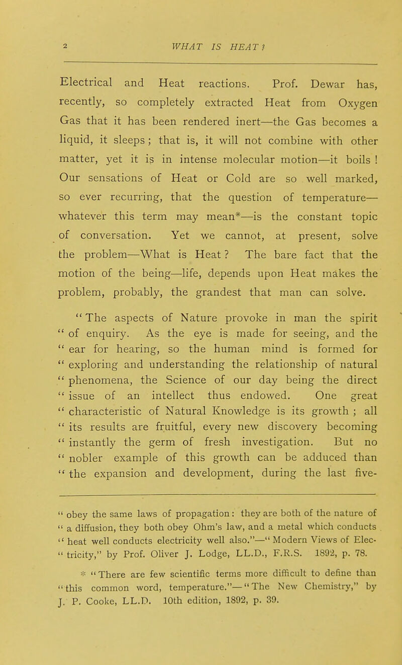 Electrical and Heat reactions. Prof. Dewar has, recently, so completely extracted Heat from Oxygen Gas that it has been rendered inert—the Gas becomes a liquid, it sleeps ; that is, it will not combine with other matter, yet it is in intense molecular motion—it boils ! Our sensations of Heat or Cold are so well marked, so ever recurring, that the question of temperature— whatever this term may mean*—is the constant topic of conversation. Yet we cannot, at present, solve the problem—What is Heat ? The bare fact that the motion of the being—life, depends upon Heat makes the problem, probably, the grandest that man can solve. The aspects of Nature provoke in man the spirit of enquiry. As the eye is made for seeing, and the ear for hearing, so the human mind is formed for exploring and understanding the relationship of natural phenomena, the Science of our day being the direct issue of an intellect thus endowed. One great characteristic of Natural Knowledge is its growth ; all its results are fruitful, every new discovery becoming instantly the germ of fresh investigation. But no nobler example of this growth can be adduced than the expansion and development, during the last five- obey the same laws of propagation : they are both of the nature of a diffusion, they both obey Ohm's law, and a metal which conducts heat well conducts electricity well also.— Modern Views of Elec- tricity, by Prof. Oliver J. Lodge, LL.D., F.R.S. 1892, p. 78. * There are few scientific terms more difficult to define than this common word, temperature.— The New Chemistry, by J. P. Cooke, LL.D. 10th edition, 1892, p. 39.