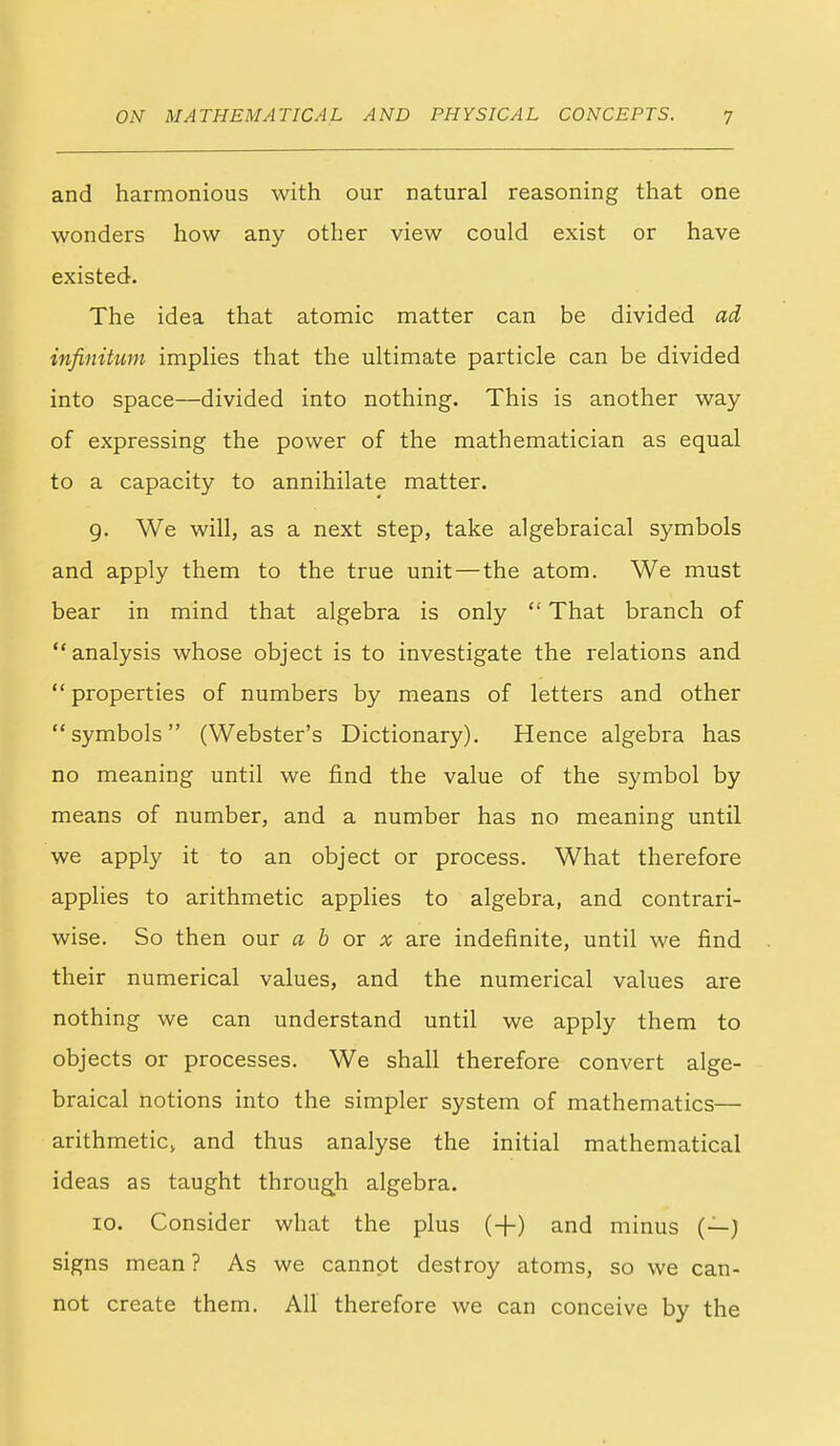 and harmonious with our natural reasoning that one wonders how any other view could exist or have existed. The idea that atomic matter can be divided ad infinitum implies that the ultimate particle can be divided into space—divided into nothing. This is another way of expressing the power of the mathematician as equal to a capacity to annihilate matter. g. We will, as a next step, take algebraical symbols and apply them to the true unit—the atom. We must bear in mind that algebra is only  That branch of  analysis whose object is to investigate the relations and  properties of numbers by means of letters and other symbols (Webster's Dictionary). Hence algebra has no meaning until we find the value of the symbol by means of number, and a number has no meaning until we apply it to an object or process. What therefore applies to arithmetic applies to algebra, and contrari- wise. So then our a b ox x are indefinite, until we find their numerical values, and the numerical values are nothing we can understand until we apply them to objects or processes. We shall therefore convert alge- braical notions into the simpler system of mathematics— arithmetic, and thus analyse the initial mathematical ideas as taught throug^h algebra. 10. Consider what the plus {-\-) and minus (—) signs mean ? As we cannot destroy atoms, so we can- not create them. All therefore we can conceive by the