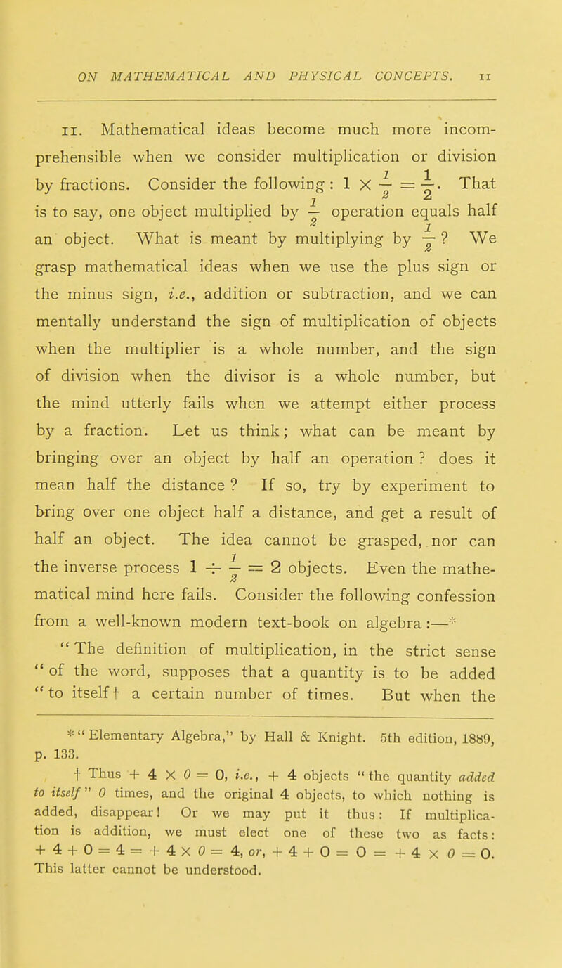 II. Mathematical ideas become much more incom- prehensible when we consider multiplication or division by fractions. Consider the following : 1 X — = That is to say, one object multiplied by — operation equals half an object. What is meant by multiplying by y ? We grasp mathematical ideas when we use the plus sign or the minus sign, i.e., addition or subtraction, and we can mentally understand the sign of multiplication of objects when the multiplier is a whole number, and the sign of division when the divisor is a whole number, but the mind utterly fails when we attempt either process by a fraction. Let us think; what can be meant by bringing over an object by half an operation ? does it mean half the distance ? If so, try by experiment to bring over one object half a distance, and get a result of half an object. The idea cannot be grasped,, nor can the inverse process 1 — = 2 objects. Even the mathe- matical mind here fails. Consider the following confession from a well-known modern text-book on algebra:—*  The definition of multiplication, in the strict sense  of the word, supposes that a quantity is to be added to itselft a certain number of times. But when the *  Elementary Algebra, by Hall & Knight. 5th edition, 1889, p. 133. f Thus + 4X0=0, i.e., + 4 objects the quantity added to itself 0 times, and the original 4 objects, to which nothing is added, disappear 1 Or we may put it thus: If multiplica- tion is addition, we must elect one of these two as facts: + 4 + 0 = 4= + 4xO=4, or, + 4 + 0= 0= +4xO=0. This latter cannot be understood.
