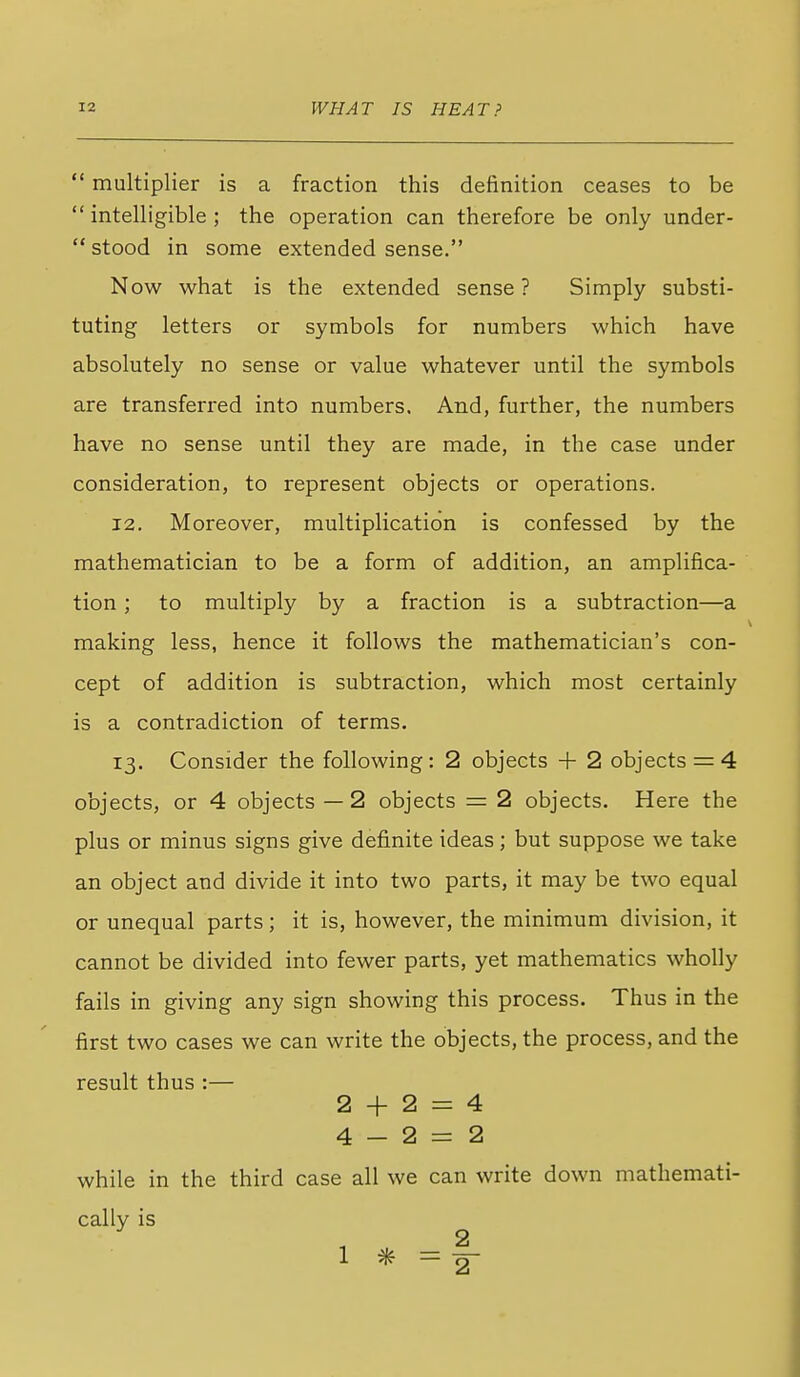  multiplier is a fraction this definition ceases to be  intelligible ; the operation can therefore be only under-  stood in some extended sense. Now what is the extended sense ? Simply substi- tuting letters or symbols for numbers which have absolutely no sense or value whatever until the symbols are transferred into numbers. And, further, the numbers have no sense until they are made, in the case under consideration, to represent objects or operations. 12. Moreover, multiplication is confessed by the mathematician to be a form of addition, an amplifica- tion ; to multiply by a fraction is a subtraction—a making less, hence it follows the mathematician's con- cept of addition is subtraction, which most certainly is a contradiction of terms. 13. Consider the following: 2 objects + 2 objects = 4 objects, or 4 objects — 2 objects = 2 objects. Here the plus or minus signs give definite ideas ; but suppose we take an object and divide it into two parts, it may be two equal or unequal parts; it is, however, the minimum division, it cannot be divided into fewer parts, yet mathematics wholly fails in giving any sign showing this process. Thus in the first two cases we can write the objects, the process, and the result thus :— 2 + 2 = 4 4-2=2 while in the third case all we can write down mathemati- cally is 2 1 * =-2