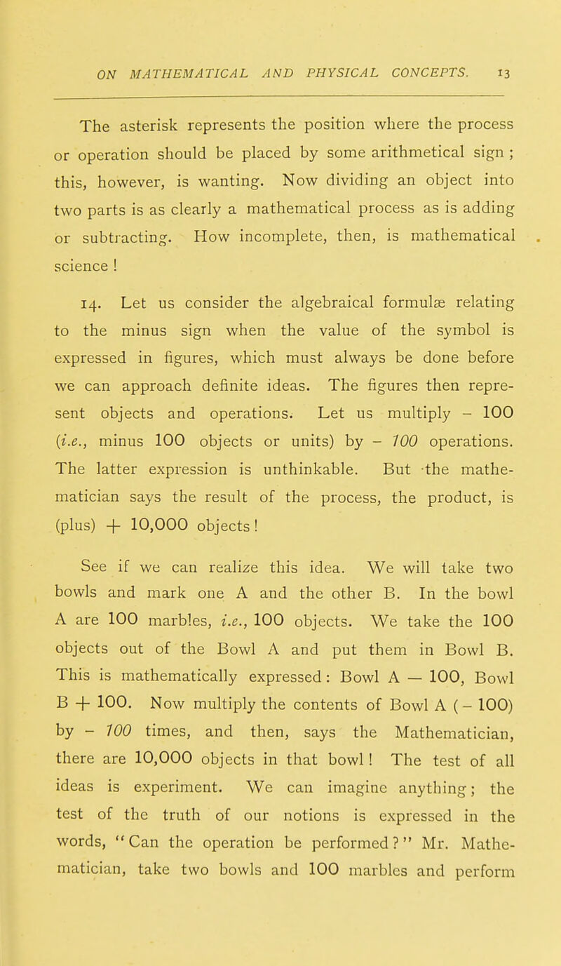 The asterisk represents the position where the process or operation should be placed by some arithmetical sign ; this, however, is wanting. Now dividing an object into two parts is as clearly a mathematical process as is adding or subtracting. How incomplete, then, is mathematical science ! 14. Let us consider the algebraical formulae relating to the minus sign when the value of the symbol is expressed in figures, which must always be done before we can approach definite ideas. The figures then repre- sent objects and operations. Let us multiply - 100 {i.e., minus 100 objects or units) by - 700 operations. The latter expression is unthinkable. But the mathe- matician says the result of the process, the product, is (plus) -f 10,000 objects! See if we can realize this idea. We will take two bowls and mark one A and the other B. In the bowl A are 100 marbles, i.e., 100 objects. We take the 100 objects out of the Bowl A and put them in Bowl B. This is mathematically expressed : Bowl A — 100, Bowl B + 100. Now multiply the contents of Bowl A (- 100) by - 100 times, and then, says the Mathematician, there are 10,000 objects in that bowl! The test of all ideas is experiment. We can imagine anything; the test of the truth of our notions is expressed in the words,  Can the operation be performed ? Mr. Mathe- matician, take two bowls and 100 marbles and perform