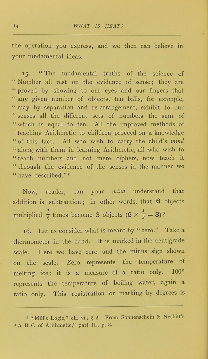 the operation you express, and we then can believe in your fundamental ideas. 15.  The fundamental truths of the science of Number all rest on the evidence of sense; they are ** proved by showing to our eyes and our fingers that *' any given number of objects, ten balls, for example,  may by separation and re-arrangement, exhibit to our  senses all the different sets of numbers the sum of  which is equal to ten. All the improved methods of  teaching Arithmetic to children proceed on a knowledge  of this fact. All who wish to carry the child's 7nind  along with them in learning Arithmetic, all who wish to  teach numbers and not mere ciphers, now teach it  through the evidence of the senses in the manner we  have described.* Now, reader, can your mind understand that addition is subtraction ; in other words, that 6 objects multiplied -j times become 3 objects (6X^ = 3)? 16. Let us consider what is meant by zero. Take a thermometer in the hand. It is marked in the centigrade scale. Here we have zero and the minus sign shown on the scale. Zero represents the temperature of melting ice; it is a measure of a ratio only. 100° represents the temperature of boiling water, again a ratio only. This registration or marking by degrees is *  Mill's Logic, ch. vi., § 2. From Sonnenschein & Nesbitt's A B C of Arithmetic, part II., p. 3.