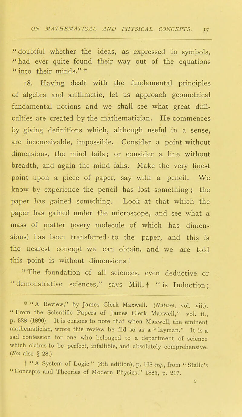  doubtful whether the ideas, as expressed in symbols, had ever quite found their way out of the equations  into their minds. * i8. Having dealt with the fundamental principles of algebra and arithmetic, let us approach geometrical fundamental notions and we shall see what great diffi- culties are created by the mathematician. He commences by giving definitions which, although useful in a sense, are inconceivable, impossible. Consider a point without dimensions, the mind fails; or consider a line without breadth, and again the mind fails. Make the very finest point upon a piece of paper, say with a pencil. We know by experience the pencil has lost something; the paper has gained something. Look at that which the paper has gained under the microscope, and see what a mass of matter (every molecule of which has dimen- sions) has been transferred - to the paper, and this is the nearest concept we can obtain, and we are told this point is without dimensions!  The foundation of all sciences, even deductive or demonstrative sciences, says Mill, + is Induction; - A Review, by James Clerk Maxwell. (Nahire, vol. vii.).  From the Scientific Papers of James Clerk Maxwell, vol. ii., p. 328 (1890). It is curious to note that when Maxwell, the eminent mathematician, wrote this review he did so as a  layman. It is a sad confession for one who belonged to a department of science which claims to be perfect, infallible, and absolutely comprehensive. {See also § 28.) t  A System of Logic  (8th edition), p. 1G8 seq., from  Stallo's Concepts and Theories of Modern Physics, 1885, p. 217. c