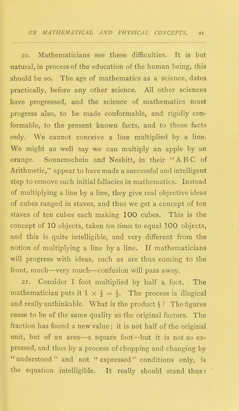 ON MA THEM A TIC A L 20. Mathematicians see these difficulties. It is but natural, in process of the education of the human being, this should be so. The age of mathematics as a science, dates practically, before any other science. All other sciences have progressed, and the science of mathematics must progress also, to be made conformable, and rigidly con- formable, to the present known facts, and to those facts only. We cannot conceive a line multiplied by a line. We might as well say we can multiply an apple by an orange. Sonnenschein and Nesbitt, in their ABC of Arithmetic, appear to have made a successful and intelligent step to remove such initial fallacies in mathematics. Instead of multiplying a line by a line, they give real objective ideas of cubes ranged in staves, and thus we get a concept of ten staves of ten cubes each making 100 cubes. This is the concept of 10 objects, taken ten times to equal 100 objects, and this is quite intelligible, and very different from the notion of multiplying a line by a line. If mathematicians will progress with ideas, such as are thus coming to the front, much—very much—confusion will pass away. 21. Consider 1 foot multiplied by half a foot. The mathematician puts it 1 x |- = The process is illogical and really unthinkable. What is the product i ? The figures cease to be of the same quality as the original factors. The fraction has found a new value ; it is not half of the original unit, but of an area—a square foot—but it is not so ex- pressed, and thus by a process of chopping and changing by understood and not expressed conditions only, is the equation .intelligible. It really should stand thus: