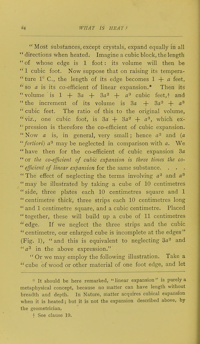 Most substances, except crystals, expand equally in all directions when heated. Imagine a cubic block, the length of whose edge is 1 foot: its volume will then be 1 cubic foot. Now suppose that on raising its tempera- ture 1° C, the length of its edge becomes 1 + a feet, so a is its co-efficient of linear expansion.* Then its volume is 1 + 3a + + fl^ cubic feet,t and the increment of its volume is 3a + 3a'^ + «^ cubic feet. The ratio of this to the original volume, viz., one cubic foot, is Sa -f 3a'^ + a^, which ex- pression is therefore the co-efficient of cubic expansion. Now a is, in general, very small; hence and {a fortiori) may be neglected in comparison with a. We have then for the co-efficient of cubic expansion 3a or the co-efficient of cubic expansion is three times the co- efficient of linear expansion for the same substance. . . . The effect of neglecting the terms involving a^ and a^ may be illustrated by taking a cube of 10 centimetres side, three plates each 10 centimetres square and 1 centimetre thick, three strips each 10 centimetres long and 1 centimetre square, and a cubic centimetre. Placed together, these will build up a cube of 11 centimetres edge. If we neglect the three strips and the cubic centimetre, our enlarged cube is incomplete at the edges (Fig. 1), and this is equivalent to neglecting 3a^ and in the above expression. Or we may employ the following illustration. Take a cube of wood or other material of one foot edge, and let - It should be here remarked, Hnear expansion is purely a metaphysical concept, because no matter can have length without breadth and depth. In Nature, matter acquires cubical expansion when it is heated; but it is not the expansion described above, by the geometrician. f See clause 19.