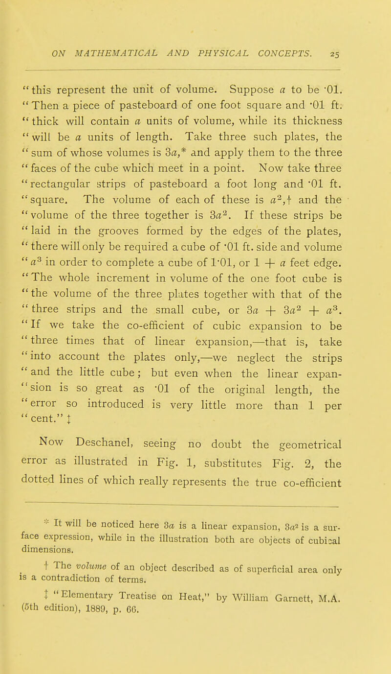 this represent the unit of volume. Suppose a to be Ol.  Then a piece of pasteboard of one foot square and '01 ft.  thick will contain a units of volume, while its thickness  will be a units of length. Take three such plates, the  sum of whose volumes is Sa,* and apply them to the three  faces of the cube which meet in a point. Now take three  rectangular strips of pasteboard a foot long and '01 ft. square. The volume of each of these is a^,j- and the volume of the three together is Sa'^. If these strips be  laid in the grooves formed by the edges of the plates,  there will only be required a cube of '01 ft. side and volume  in order to complete a cube of I'Ol, or 1 + « feet edge.  The whole increment in volume of the one foot cube is  the volume of the three plates together with that of the  three strips and the small cube, or Sa + + a^. If we take the co-efficient of cubic expansion to be  three times that of linear expansion,—that is, take into account the plates only,—we neglect the strips  and the little cube; but even when the linear expan- sion is so great as '01 of the original length, the error so introduced is very little more than 1 per  cent. I Now Deschanel, seeing no doubt the geometrical error as illustrated in Fig. 1, substitutes Fig. 2, the dotted lines of which really represents the true co-efficient =•= It will be noticed here 3a is a linear expansion, 8^2 is a sur- face expression, while in the illustration both are objects of cubical dimensions. t The volume of an object described as of superficial area only is a contradiction of terms. I  Elementary Treatise on Heat, by William Garnett, M.A. (5th edition), 1889, p. 6G.
