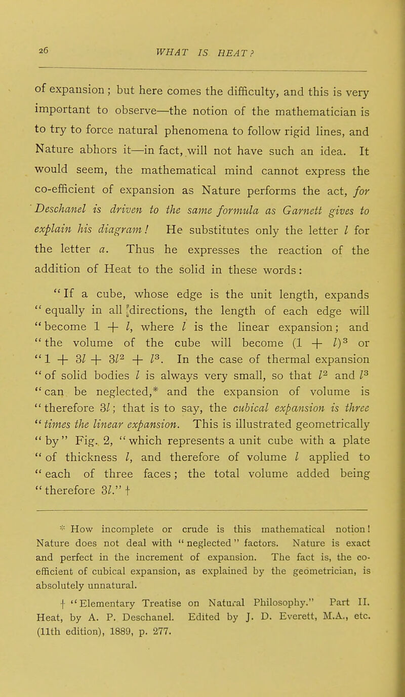 of expansion ; but here comes the difficulty, and this is very important to observe—the notion of the mathematician is to try to force natural phenomena to follow rigid lines, and Nature abhors it—in fact, will not have such an idea. It would seem, the mathematical mind cannot express the co-efficient of expansion as Nature performs the act, for Deschanel is driven to the same formula as Garnett gives to explain his diagram! He substitutes only the letter I for the letter a. Thus he expresses the reaction of the addition of Heat to the solid in these words:  If a cube, whose edge is the unit length, expands  equally in all [directions, the length of each edge will  become 1 -\- I, where I is the linear expansion; and the volume of the cube will become (1 + l)^ or 1 + 3/ + + P. In the case of thermal expansion  of solid bodies I is always very small, so that P and  can be neglected,* and the expansion of volume is therefore SI; that is to say, the cubical expansion is three  times the linear expansion. This is illustrated geometrically by Fig. 2, which represents a unit cube with a plate  of thickness I, and therefore of volume / applied to  each of three faces; the total volume added being therefore 3^. t * How incomplete or crude is this mathematical notion! Nature does not deal with  neglected factors. Nature is exact and perfect in the increment of expansion. The fact is, the co- efficient of cubical expansion, as explained by the geometrician, is absolutely unnatural. i Elementary Treatise on Natural Philosophy. Part II. Heat, by A. P. Deschanel. Edited by J. D. Everett, M.A., etc. (11th edition), 1889, p. 277.