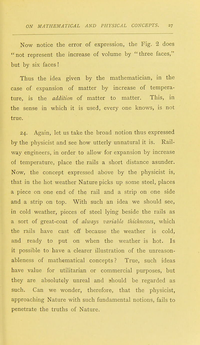 Now notice the error of expression, the Fig. 2 does not represent the increase of volume by three faces, but by six faces ! Thus the idea given by the mathematician, in the case of expansion of matter by increase of tempera- ture, is the addition of matter to matter. This, in the sense in which it is used, every one knows, is not true. 24. Again, let us take the broad notion thus expressed by the physicist and see how utterly unnatural it is. Rail- way engineers, in order to allow for expansion by increase of temperature, place the rails a short distance asunder. Now, the concept expressed above by the physicist is, that in the hot weather Nature picks up some steel, places a piece on one end of the rail and a strip on one side and a strip on top. With such an idea we should see, in cold weather, pieces of steel lying beside the rails as a sort of great-coat of always variable thicknesses, which the rails have cast off because the weather is cold, and ready to put on when the weather is hot. Is it possible to have a clearer illustration of the unreason- ableness of mathematical concepts ? True, such ideas have value for utilitarian or commercial purposes, but they are absolutely unreal and should be regarded as such. Can we wonder, therefore, that the physicist, approaching Nature with such fundamental notions, fails to penetrate the truths of Nature.