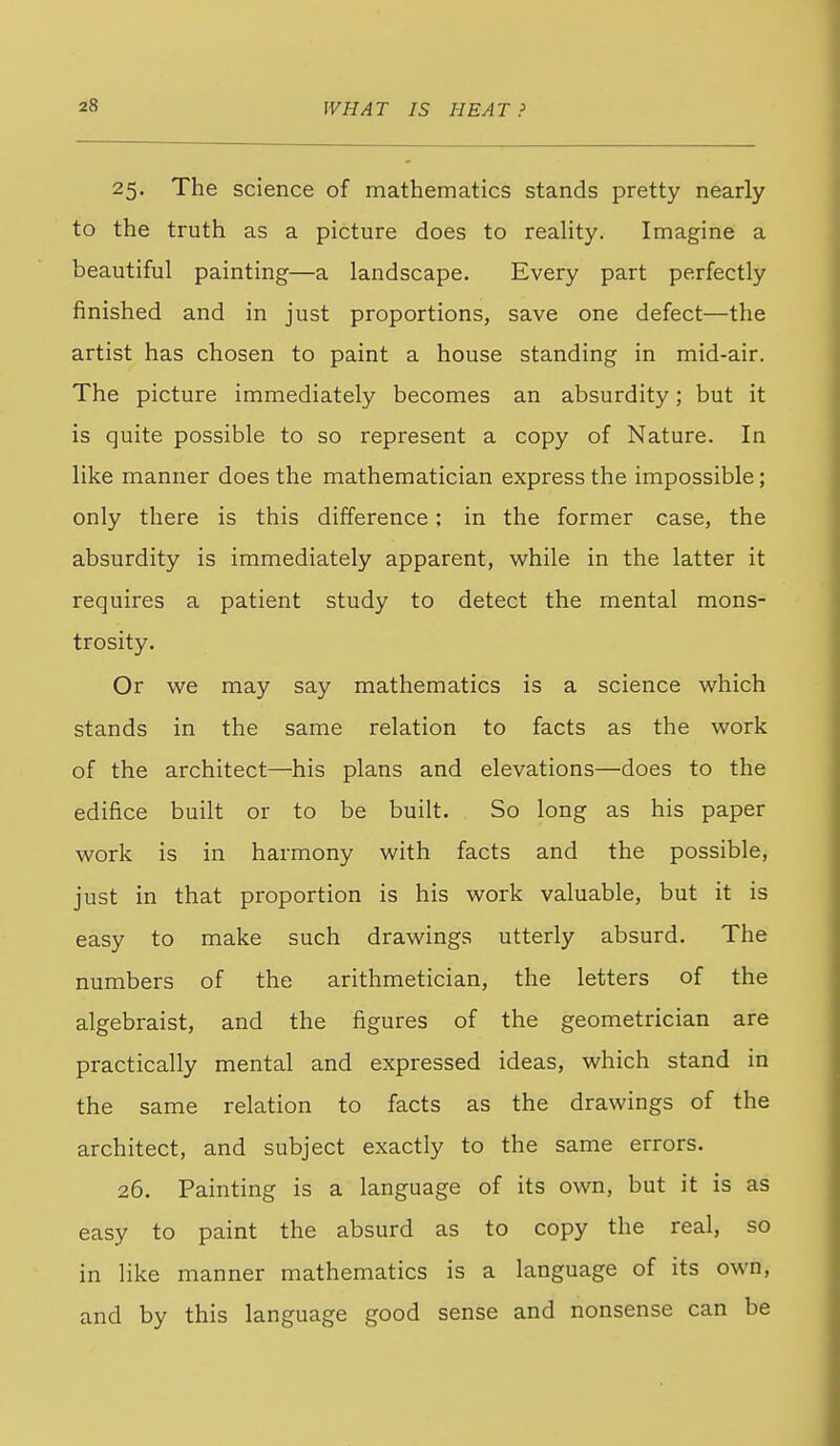 25. The science of mathematics stands pretty nearly to the truth as a picture does to reaUty. Imagine a beautiful painting—a landscape. Every part perfectly finished and in just proportions, save one defect—the artist has chosen to paint a house standing in mid-air. The picture immediately becomes an absurdity; but it is quite possible to so represent a copy of Nature. In like manner does the mathematician express the impossible; only there is this difference; in the former case, the absurdity is immediately apparent, while in the latter it requires a patient study to detect the mental mons- trosity. Or we may say mathematics is a science which stands in the same relation to facts as the work of the architect—his plans and elevations—does to the edifice built or to be built. So long as his paper work is in harmony with facts and the possible, just in that proportion is his work valuable, but it is easy to make such drawings utterly absurd. The numbers of the arithmetician, the letters of the algebraist, and the figures of the geometrician are practically mental and expressed ideas, which stand in the same relation to facts as the drawings of the architect, and subject exactly to the same errors. 26. Painting is a language of its own, but it is as easy to paint the absurd as to copy the real, so in like manner mathematics is a language of its own, and by this language good sense and nonsense can be