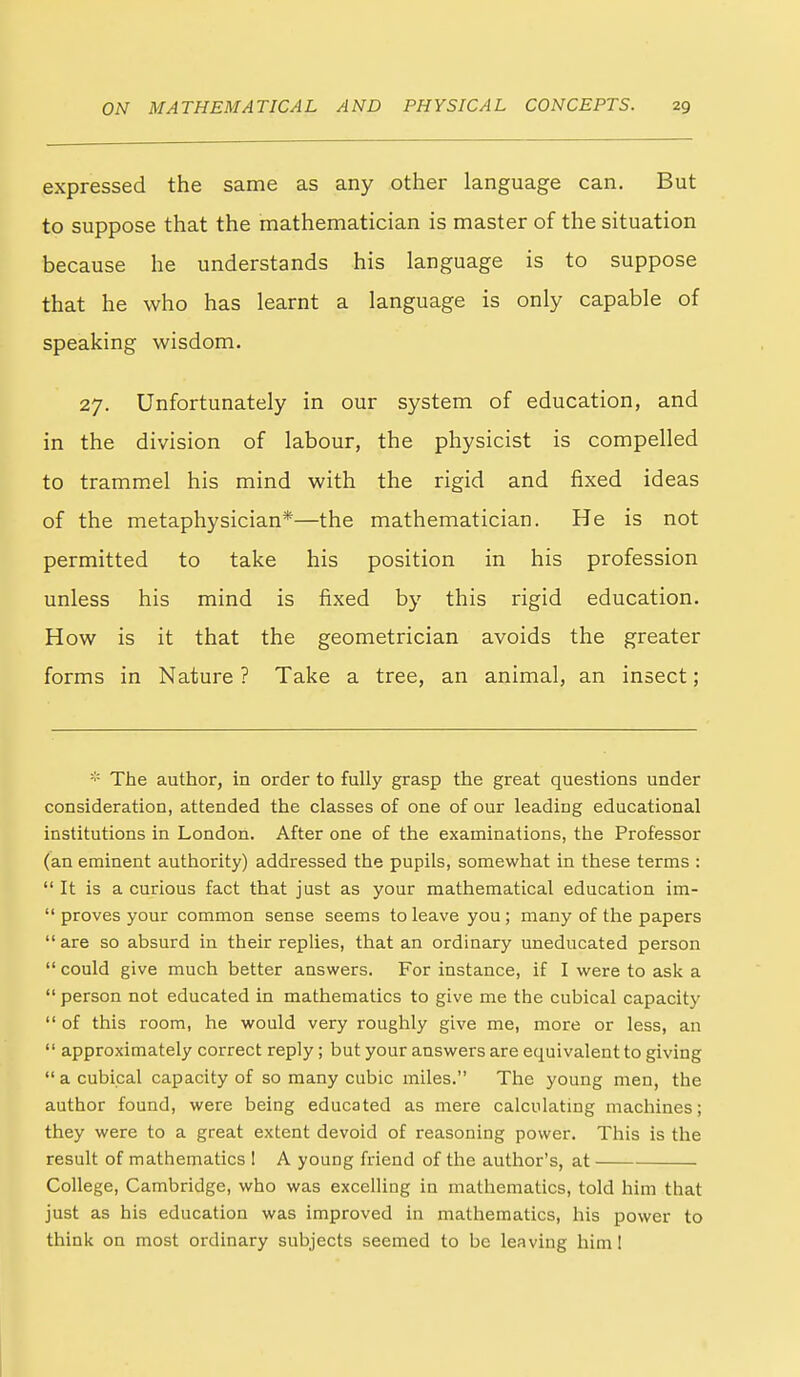 expressed the same as any other language can. But to suppose that the mathematician is master of the situation because he understands his language is to suppose that he who has learnt a language is only capable of speaking wisdom. 27. Unfortunately in our system of education, and in the division of labour, the physicist is compelled to trammel his mind with the rigid and fixed ideas of the metaphysician*—the mathematician. He is not permitted to take his position in his profession unless his mind is fixed by this rigid education. How is it that the geometrician avoids the greater forms in Nature ? Take a tree, an animal, an insect; * The author, in order to fully grasp the great questions under consideration, attended the classes of one of our leading educational institutions in London. After one of the examinations, the Professor (an eminent authority) addressed the pupils, somewhat in these terms : It is a curious fact that just as your mathematical education im- proves your common sense seems to leave you ; many of the papers are so absurd in their replies, that an ordinary uneducated person could give much better answers. For instance, if I were to ask a person not educated in mathematics to give me the cubical capacity of this room, he would very roughly give me, more or less, an approximately correct reply; but your answers are equivalent to giving a cubical capacity of so many cubic miles. The young men, the author found, were being educated as mere calculating machines; they were to a great extent devoid of reasoning power. This is the result of mathematics I A young friend of the author's, at College, Cambridge, who was excelling in mathematics, told him that just as his education was improved in mathematics, his power to think on most ordinary subjects seemed to be leaving him 1