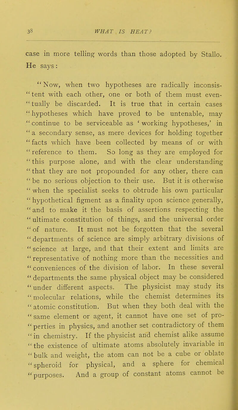 case in more telling words than those adopted by Stallo. He says: Now, when two hypotheses are radically inconsis-  tent with each other, one or both of them must even-  tually be discarded. It is true that in certain cases  hypotheses which have proved to be untenable, may continue to be serviceable as 'working hypotheses,' in  a secondary sense, as mere devices for holding together  facts which have been collected by means of or with  reference to them. So long as they are employed for this purpose alone, and with the clear understanding  that they are not propounded for any other, there can  be no serious objection to their use. But it is otherwise  when the specialist seeks to obtrude his own particular  hypothetical figment as a finality upon science generally,  and to make it the basis of assertions respecting the  ultimate constitution of things, and the universal order  of nature. It must not be forgotten that the several departments of science are simply arbitrary divisions of  science at large, and that their extent and limits are representative of nothing more than the necessities and conveniences of the division of labor. In these several departments the same physical object may be considered  under different aspects. The physicist may study its  molecular relations, while the chemist determines its  atomic constitution. But when they both deal with the same element or agent, it cannot have one set of pro-  perties in physics, and another set contradictory of them in chemistry. If the physicist and chemist alike assume the existence of ultimate atoms absolutely invariable in  bulk and weight, the atom can not be a cube or oblate spheroid for physical, and a sphere for chemical purposes. And a group of constant atoms cannot be