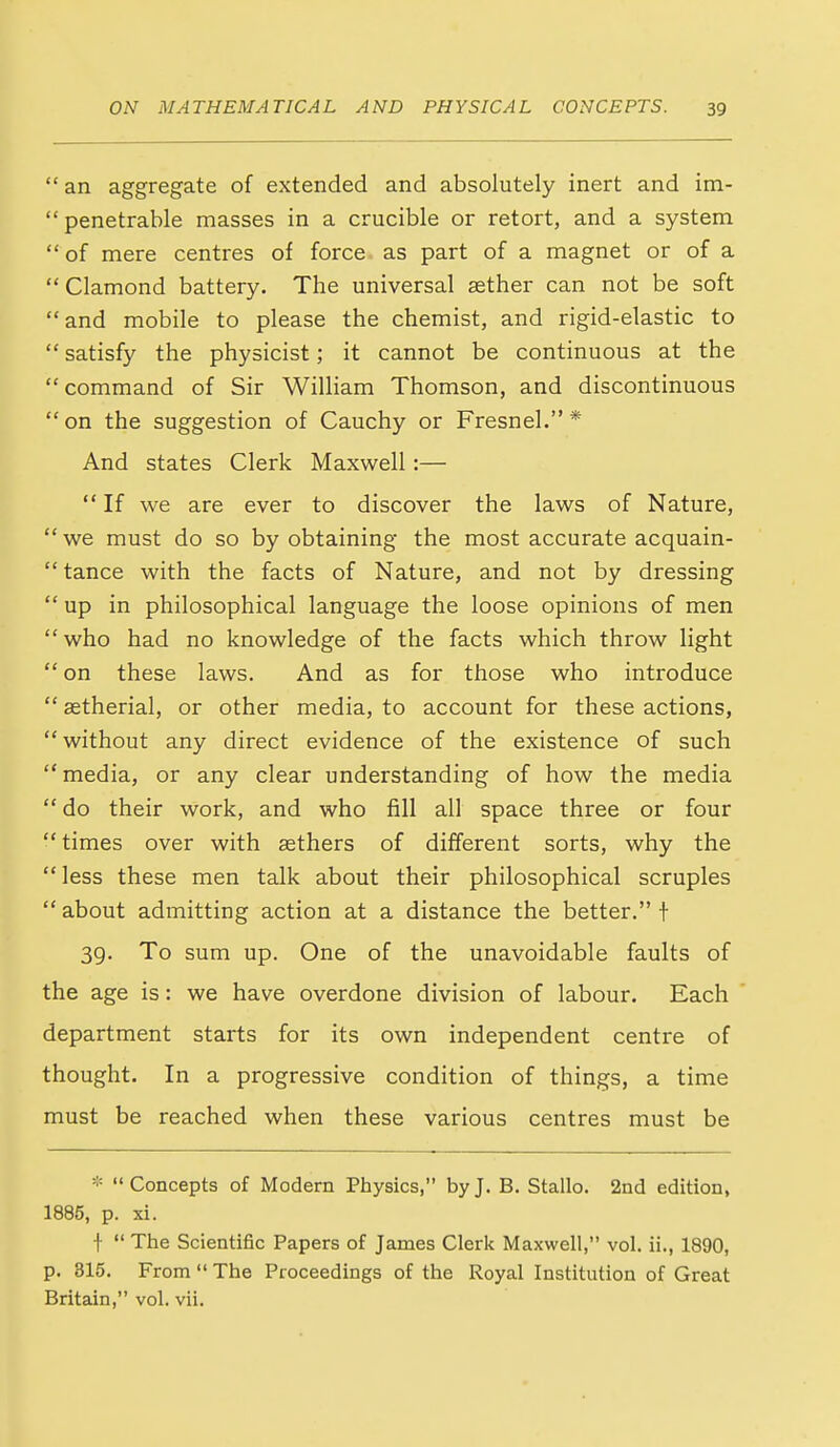  an aggregate of extended and absolutely inert and im-  penetrable masses in a crucible or retort, and a system of mere centres of force as part of a magnet or of a  Clamond battery. The universal aether can not be soft  and mobile to please the chemist, and rigid-elastic to satisfy the physicist; it cannot be continuous at the  command of Sir William Thomson, and discontinuous on the suggestion of Cauchy or Fresnel. * And states Clerk Maxwell:—  If we are ever to discover the laws of Nature,  we must do so by obtaining the most accurate acquain-  tance with the facts of Nature, and not by dressing  up in philosophical language the loose opinions of men who had no knowledge of the facts which throw light  on these laws. And as for those who introduce  aetherial, or other media, to account for these actions,  without any direct evidence of the existence of such media, or any clear understanding of how the media do their work, and who fill all space three or four times over with aethers of different sorts, why the less these men talk about their philosophical scruples  about admitting action at a distance the better. f 39. To sum up. One of the unavoidable faults of the age is: we have overdone division of labour. Each department starts for its own independent centre of thought. In a progressive condition of things, a time must be reached when these various centres must be * Concepts of Modern Physics, by J. B. Stallo. 2nd edition, 1885, p. xi. f  The Scientific Papers of James Cleric Maxwell, vol. ii., 1890, p. 815. From  The Proceedings of the Royal Institution of Great Britain, vol. vii.