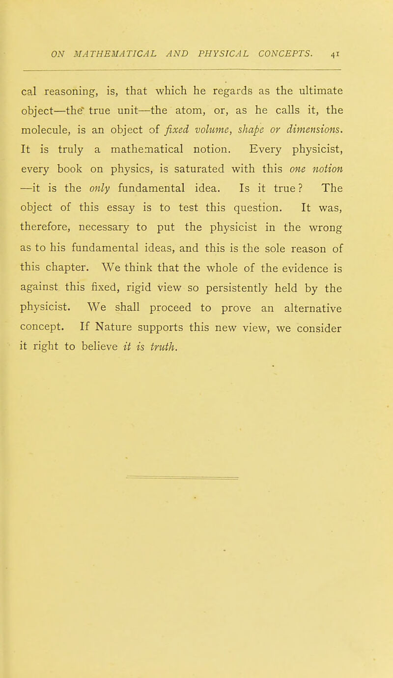 cal reasoning, is, that which he regards as the ultimate object—the true unit—the atom, or, as he calls it, the molecule, is an object of fixed voltime, shape or dimensions. It is truly a mathematical notion. Every physicist, every book on physics, is saturated with this owe notion —it is the only fundamental idea. Is it true ? The object of this essay is to test this question. It was, therefore, necessary to put the physicist in the wrong as to his fundamental ideas, and this is the sole reason of this chapter. We think that the whole of the evidence is against this fixed, rigid view so persistently held by the physicist. We shall proceed to prove an alternative concept. If Nature supports this new view, we consider it right to believe it is truth.