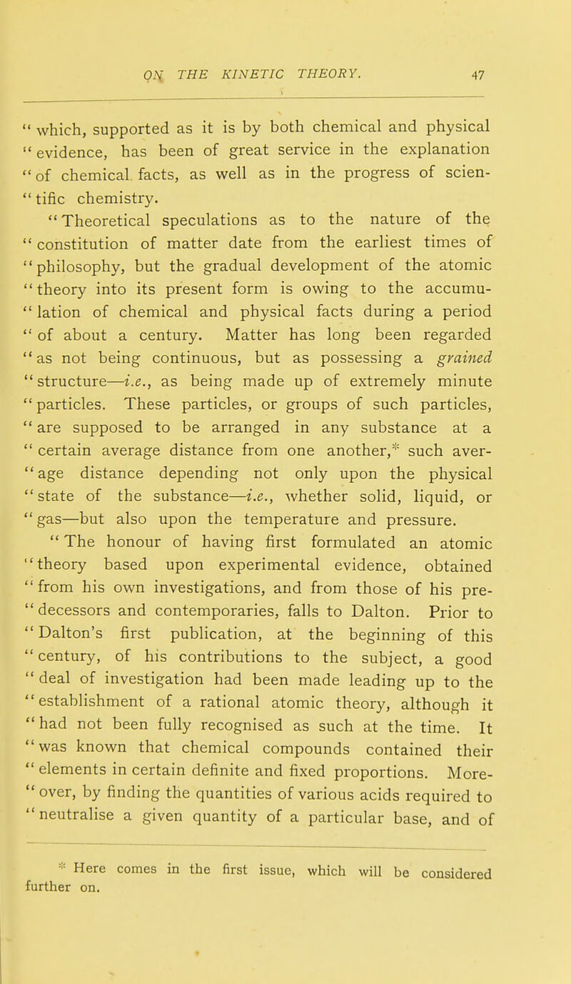  which, supported as it is by both chemical and physical  evidence, has been of great service in the explanation of chemical facts, as well as in the progress of scien-  tific chemistry. Theoretical speculations as to the nature of the  constitution of matter date from the earliest times of philosophy, but the gradual development of the atomic theory into its present form is owing to the accumu-  lation of chemical and physical facts during a period  of about a century. Matter has long been regarded as not being continuous, but as possessing a grained structure—i.e., as being made up of extremely minute  particles. These particles, or groups of such particles,  are supposed to be arranged in any substance at a  certain average distance from one another,* such aver- age distance depending not only upon the physical  state of the substance—i.e., whether solid, liquid, or  gas—but also upon the temperature and pressure.  The honour of having first formulated an atomic theory based upon experimental evidence, obtained from his own investigations, and from those of his pre-  decessors and contemporaries, falls to Dalton. Prior to  Dalton's first publication, at the beginning of this  century, of his contributions to the subject, a good  deal of investigation had been made leading up to the establishment of a rational atomic theory, although it  had not been fully recognised as such at the time. It was known that chemical compounds contained their  elements in certain definite and fixed proportions. More- over, by finding the quantities of various acids required to neutralise a given quantity of a particular base, and of * Here comes in the first issue, which will be considered further on.