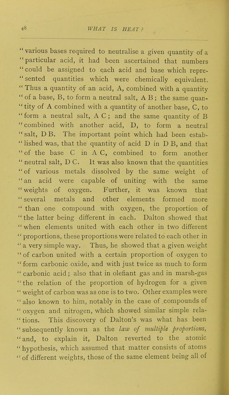  various bases required to neutralise a given quantity of a particular acid, it had been ascertained that numbers could be assigned to each acid and base v^hich repre-  seated quantities which were chemically equivalent.  Thus a quantity of an acid, A, combined with a quantity  of a base, B, to form a neutral salt, A B ; the same quan- tity of A combined with a quantity of another base, C, to form a neutral salt, A C; and the same quantity of B combined with another acid, D, to form a neutral salt, D B. The important point which had been estab-  lished was, that the quantity of acid D in D B, and that  of the base C in A C, combined to form another  neutral salt, DC. It was also known that the quantities  of various metals dissolved by the same weight of an acid were capable of uniting with the same  weights of oxygen. Further, it was known that several metals and other elements formed more  than one compound with oxygen, the proportion of the latter being different in each. Dalton showed that when elements united with each other in two different ' proportions, these proportions were related to each other in ' a very simple way. Thus, he showed that a given weight ' of carbon united with a certain proportion of oxygen to ' form carbonic oxide, and with just twice as much to form ' carbonic acid; also that in olefiant gas and in marsh-gas ' the relation of the proportion of hydrogen for a given ' weight of carbon was as one is to two. Other examples were ' also known to him, notably in the case of compounds of ' oxygen and nitrogen, which showed similar simple rela- ' tions. This discovery of Dalton's was what has been ' subsequently known as the law of midtiple proportions, ' and, to explain it, Dalton reverted to the atomic ' hypothesis, which assumed that matter consists of atoms ' of different weights, those of the same element being all of