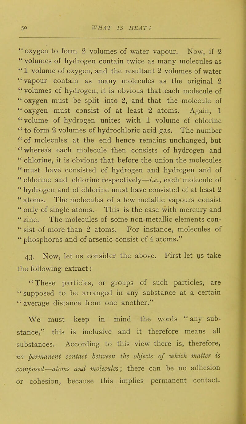  oxygen to form 2 volumes of water vapour. Now, if 2  volumes of hydrogen contain twice as many molecules as  1 volume of oxygen, and the resultant 2 volumes of water vapour contain as many molecules as the original 2 volumes of hydrogen, it is obvious that each molecule of  oxygen must be split into 2, and that the molecule of  oxygen must consist of at least 2 atoms. Again, 1  volume of hydrogen unites with 1 volume of chlorine  to form 2 volumes of hydrochloric acid gas. The number  of molecules at the end hence remains unchanged, but whereas each molecule then consists of hydrogen and  chlorine, it is obvious that before the union the molecules must have consisted of hydrogen and hydrogen and of  chlorine and chlorine respectively—i.e., each molecule of  hydrogen and of chlorine must have consisted of at least 2  atoms. The molecules of a few metallic vapours consist  only of single atoms. This is the case with mercury and zinc. The molecules of some non-metallic elements con-  sist of more than 2 atoms. For instance, molecules of phosphorus and of arsenic consist of 4 atoms. 43. Now, let us consider the above. First let us take the following extract: These particles, or groups of such particles, are  supposed to be arranged in any substance at a certain  average distance from one another. We must keep in mind the words  any sub- stance, this is inclusive and it therefore means all substances. According to this view there is, therefore, 710 permanent contact between the objects of which matter is composed—atoms and molecules; there can be no adhesion or cohesion, because this implies permanent contact.