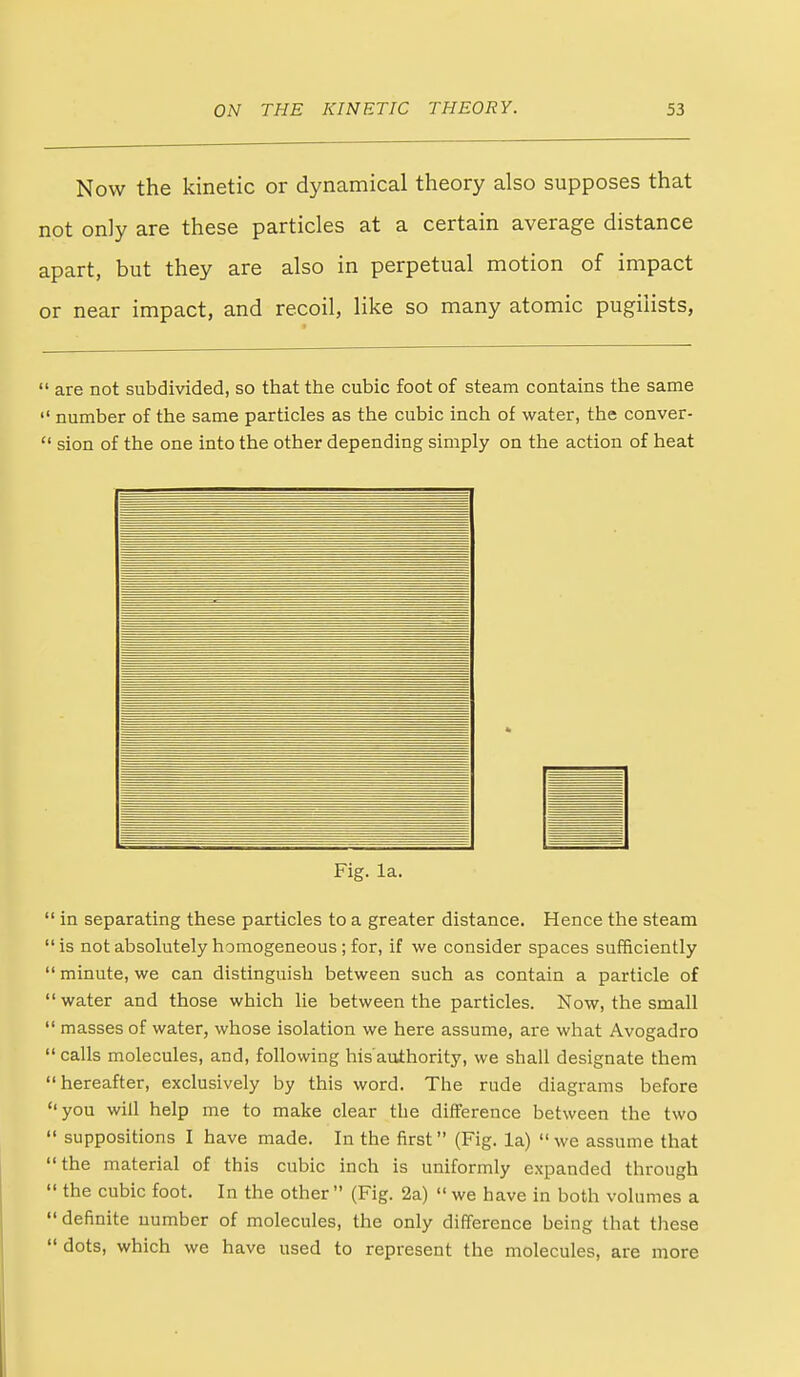 Now the kinetic or dynamical theory also supposes that not only are these particles at a certain average distance apart, but they are also in perpetual motion of impact or near impact, and recoil, like so many atomic pugilists,  are not subdivided, so that the cubic foot of steam contains the same  number of the same particles as the cubic inch of water, the conver-  sion of the one into the other depending simply on the action of heat Fig. la. in separating these particles to a greater distance. Hence the steam is not absolutely homogeneous; for, if we consider spaces sufficiently minute, we can distinguish between such as contain a particle of water and those which lie between the particles. Now, the small masses of water, whose isolation we here assume, are what Avogadro calls molecules, and, following his'authority, we shall designate them hereafter, exclusively by this word. The rude diagrams before you will help me to make clear the difference between the two suppositions I have made. In the first (Fig. la)  we assume that the material of this cubic inch is uniformly expanded through the cubic foot. In the other (Fig. 2a)  we have in both volumes a definite number of molecules, the only difference being that these dots, which we have used to represent the molecules, are more