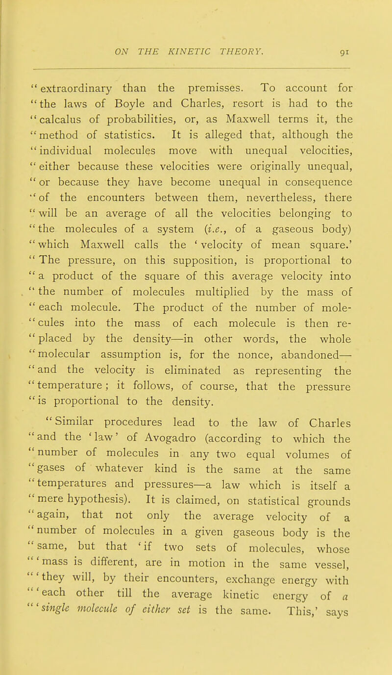 ' extraordinary than the premisses. To account for 'the laws of Boyle and Charles, resort is had to the ' calcalus of probabilities, or, as Maxwell terms it, the ' method of statistics. It is alleged that, although the ' individual molecules move with unequal velocities, ' either because these velocities were originally unequal, ' or because they have become unequal in consequence ' of the encounters between them, nevertheless, there ' will be an average of all the velocities belonging to ' the molecules of a system (i.e., of a gaseous body) ' which Maxwell calls the * velocity of mean square.' ' The pressure, on this supposition, is proportional to ' a product of the square of this average velocity into ' the number of molecules multiplied by the mass of ' each molecule. The product of the number of mole- ' cules into the mass of each molecule is then re- ' placed by the density—in other words, the whole ' molecular assumption is, for the nonce, abandoned— ' and the velocity is eliminated as representing the ' temperature; it follows, of course, that the pressure ' is proportional to the density. Similar procedures lead to the law of Charles 'and the 'law' of Avogadro (according to which the ' number of molecules in any two equal volumes of 'gases of whatever kind is the same at the same 'temperatures and pressures—a law which is itself a ' mere hypothesis). It is claimed, on statistical grounds again, that not only the average velocity of a number of molecules in a given gaseous body is the same, but that 'if two sets of molecules, whose 'mass is different, are in motion in the same vessel, 'they will, by their encounters, exchange energy with 'each other till the average kinetic energy of a 'single molecule of either set is the same. This,' says