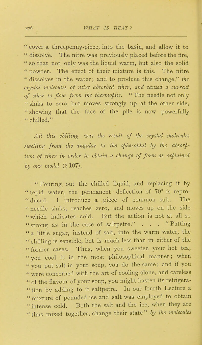  cover a threepenny-piece, into the basin, and allow it to  dissolve. The nitre was previously placed before the fire,  so that not only was the liquid warm, but also the solid  powder. The effect of their mixture is this. The nitre dissolves in the water; and to produce this change, the crystal molecules of nitre absorbed ether, and caused a current of ether to flow from the thermopile.  The needle not only  sinks to zero but moves strongly up at the other side,  showing that the face of the pile is now powerfully  chilled. All this chilling was the result of the crystal molecules swelling from the angular to the spheroidal by the absorp- tion of ether in order to obtain a change of form as explained by our model (§107).  Pouring out the chilled liquid, and replacing it by tepid water, the permanent deflection of 70° is repro- duced. I introduce a piece of common salt. The needle sinks, reaches zero, and moves up on the side which indicates cold. But the action is not at all so strong as in the case of saltpetre. . . . Putting  a little sugar, instead of salt, into the warm water, the  chilling is sensible, but is much less than in either of the former cases. Thus, when you sweeten your hot tea, you cool it in the most philosophical manner; when  you put salt in your soup, you do the same; and if you  were concerned with the art of cooling alone, and careless  of the flavour of your soup, you might hasten its refrigera- tion by adding to it saltpetre. In our fourth Lecture a  mixture of pounded ice and salt was employed to obtain  intense cold. Both the salt and the ice, when they are  thus mixed together, change their state by the molecules