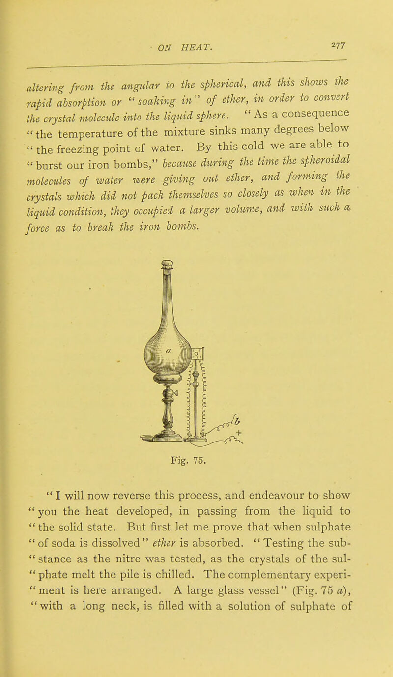 altering from the angular to the spherical, and this shows the rapid absorption or soaking in of ether, in order to convert the crystal molecule into the liquid sphere.  As a consequence  the temperature of the mixture sinks many degrees below  the freezing point of water. By this cold we are able to  burst our iron bombs, because during the time the spheroidal molecules of water were giving out ether, and forming the crystals which did not pack themselves so closely as when in the liquid condition, they occupied a larger volume, and with such a force as to break the iron bombs. Fig. 75.  I will now reverse this process, and endeavour to show  you the heat developed, in passing from the liquid to  the solid state. But first let me prove that when sulphate  of soda is dissolved  ether is absorbed.  Testing the sub-  stance as the nitre was tested, as the crystals of the sul-  phate melt the pile is chilled. The complementary experi- ment is here arranged. A large glass vessel (Fig. 75 a),  with a long neck, is filled with a solution of sulphate of