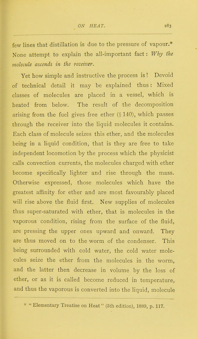 few lines that distillation is due to the pressure of vapour.* None attempt to explain the all-important fact: Why the molecule ascends in the receiver. Yet how simple and instructive the process is ! Devoid of technical detail it may be explained thus: Mixed classes of molecules are placed in a vessel, which is heated from below. The result of the decomposition arising from the fuel gives free ether (§ 140), which passes through the receiver into the liquid molecules it contains. Each class of molecule seizes this ether, and the molecules being in a liquid condition, that is they are free to take independent locomotion by the process which the physicist calls convection currents, the molecules charged with ether become specifically lighter and rise through the mass. Otherwise expressed, those molecules which have the greatest affinity for ether and are most favourably placed will rise above the fluid first. New supplies of molecules thus super-saturated with ether, that is molecules in the vaporous condition, rising from the surface of the fluid, are pressing the upper ones upward and onward. They are thus moved on to the worm of the condenser. This being surrounded with cold water, the cold water mole- cules seize the ether from the molecules in the worm, and the latter then decrease in volume by the loss of ether, or as it is called become reduced in temperature, and thus the vaporous is converted into the liquid, molecule