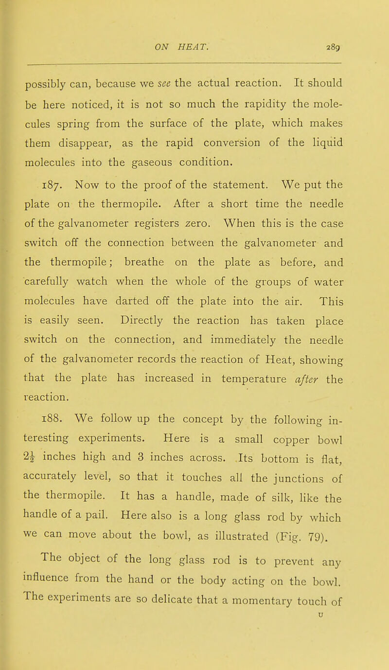 possibly can, because we see the actual reaction. It should be here noticed, it is not so much the rapidity the mole- cules spring from the surface of the plate, which makes them disappear, as the rapid conversion of the liquid molecules into the gaseous condition. 187. Now to the proof of the statement. We put the plate on the thermopile. After a short time the needle of the galvanometer registers zero. When this is the case switch off the connection between the galvanometer and the thermopile; breathe on the plate as before, and carefully watch when the whole of the groups of water molecules have darted off the plate into the air. This is easily seen. Directly the reaction has taken place switch on the connection, and immediately the needle of the galvanometer records the reaction of Heat, showing that the plate has increased in temperature after the reaction. 188. We follow up the concept by the following in- teresting experiments. Here is a small copper bowl 2^ inches high and 3 inches across. Its bottom is flat, accurately level, so that it touches all the junctions of the thermopile. It has a handle, made of silk, like the handle of a pail. Here also is a long glass rod by which we can move about the bowl, as illustrated (Fig. 79). The object of the long glass rod is to prevent any influence from the hand or the body acting on the bowl. The experiments are so delicate that a momentary touch of u