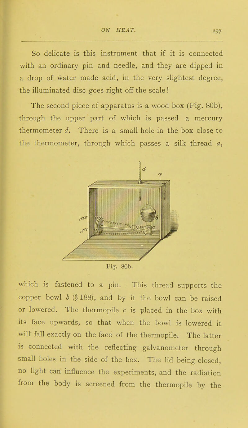 So delicate is this instrument that if it is connected with an ordinary pin and needle, and they are dipped in a drop of water made acid, in the very slightest degree, the illuminated disc goes right off the scale ! The second piece of apparatus is a wood box (Fig. 80b), through the upper part of which is passed a mercury thermometer d. There is a small hole in the box close to the thermometer, through which passes a silk thread a, a. tig. 80b. which is fastened to a pin. This thread supports the copper bowl b (§ 188), and by it the bowl can be raised or lowered. The thermopile c is placed in the box with its face upwards, so that when the bowl is lowered it will- fall exactly on the face of the thermopile. The latter is connected with the reflecting galvanometer through small holes in the side of the box. The lid being closed, no light can influence the experiments, and the radiation from the body is screened from the thermopile by the