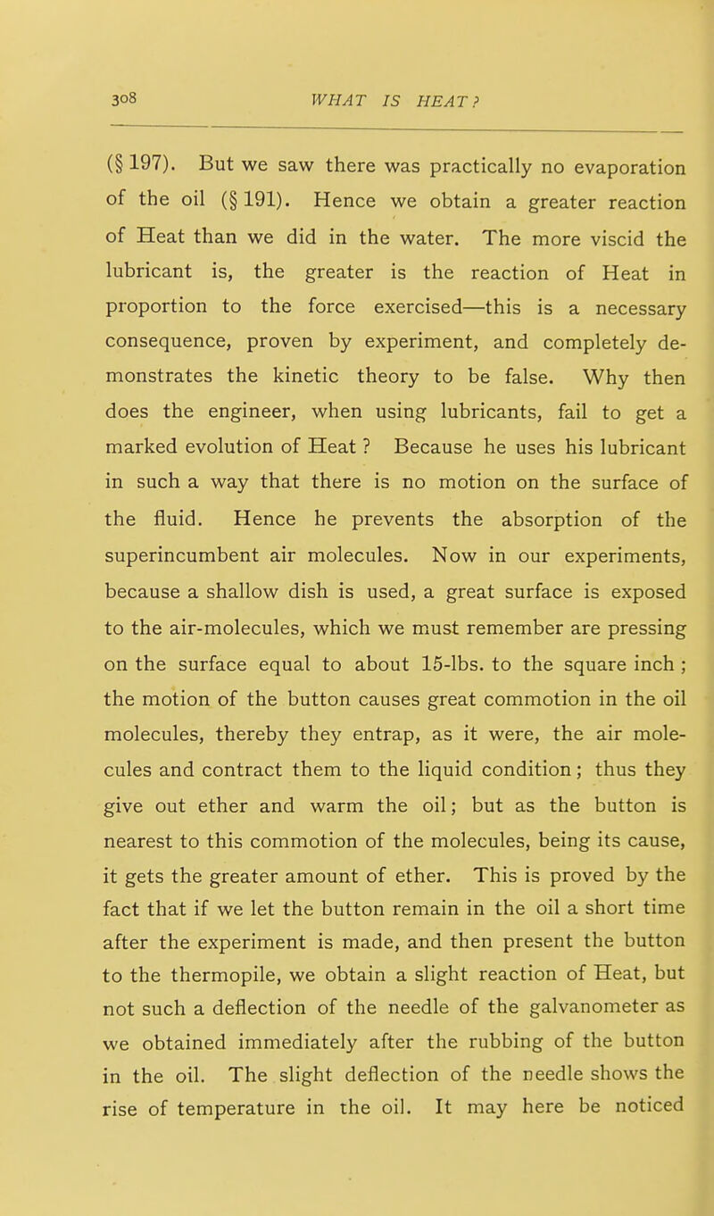 (§ 197). But we saw there was practically no evaporation of the oil (§191). Hence we obtain a greater reaction of Heat than we did in the water. The more viscid the lubricant is, the greater is the reaction of Heat in proportion to the force exercised—this is a necessary consequence, proven by experiment, and completely de- monstrates the kinetic theory to be false. Why then does the engineer, when using lubricants, fail to get a marked evolution of Heat ? Because he uses his lubricant in such a way that there is no motion on the surface of the fluid. Hence he prevents the absorption of the superincumbent air molecules. Now in our experiments, because a shallow dish is used, a great surface is exposed to the air-molecules, which we must remember are pressing on the surface equal to about 15-lbs. to the square inch ; the motion of the button causes great commotion in the oil molecules, thereby they entrap, as it were, the air mole- cules and contract them to the liquid condition; thus they give out ether and warm the oil; but as the button is nearest to this commotion of the molecules, being its cause, it gets the greater amount of ether. This is proved by the fact that if we let the button remain in the oil a short time after the experiment is made, and then present the button to the thermopile, we obtain a slight reaction of Heat, but not such a deflection of the needle of the galvanometer as we obtained immediately after the rubbing of the button in the oil. The slight deflection of the needle shows the rise of temperature in the oil. It may here be noticed