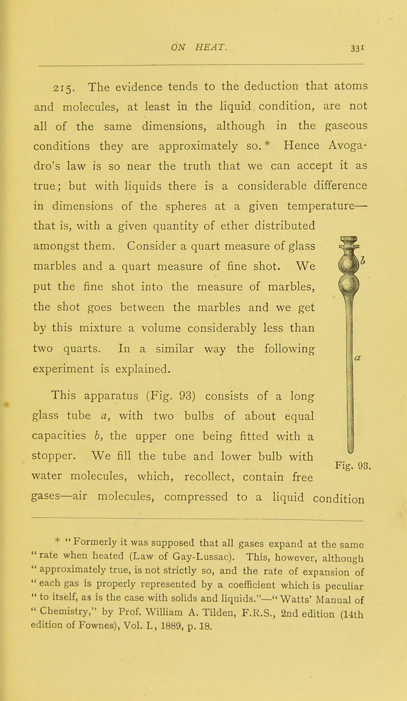 215. The evidence tends to the deduction that atoms and molecules, at least in the liquid condition, are not all of the same dimensions, although in the gaseous conditions they are approximately so. * Hence Avoga- dro's law is so near the truth that we can accept it as true; but with liquids there is a considerable difference in dimensions of the spheres at a given temperature— that is, with a given quantity of ether distributed amongst them. Consider a quart measure of glass marbles and a quart measure of fine shot. We put the fine shot into the measure of marbles, the shot goes between the marbles and we get by this mixture a volume considerably less than two quarts. In a similar way the following experiment is explained. This apparatus (Fig. 93) consists of a long glass tube a, with two bulbs of about equal capacities b, the upper one being fitted with a stopper. We fill the tube and lower bulb with Fig. 93. water molecules, which, recollect, contain free gases—air molecules, compressed to a liquid condition la *  Formerly it was supposed that all gases expand at the same  rate when heated (Law of Gay-Lussac). This, however, although  approximately true, is not strictly so, and the rate of expansion of  each gas is properly represented by a coefficient which is peculiar  to itself, as is the case with solids and Hquids.— Watts' Manual of  Chemistry, by Prof. William A. Tilden, F.R.S., 2nd edition (14th edition of Fownes), Vol. I., 1889, p. 18.