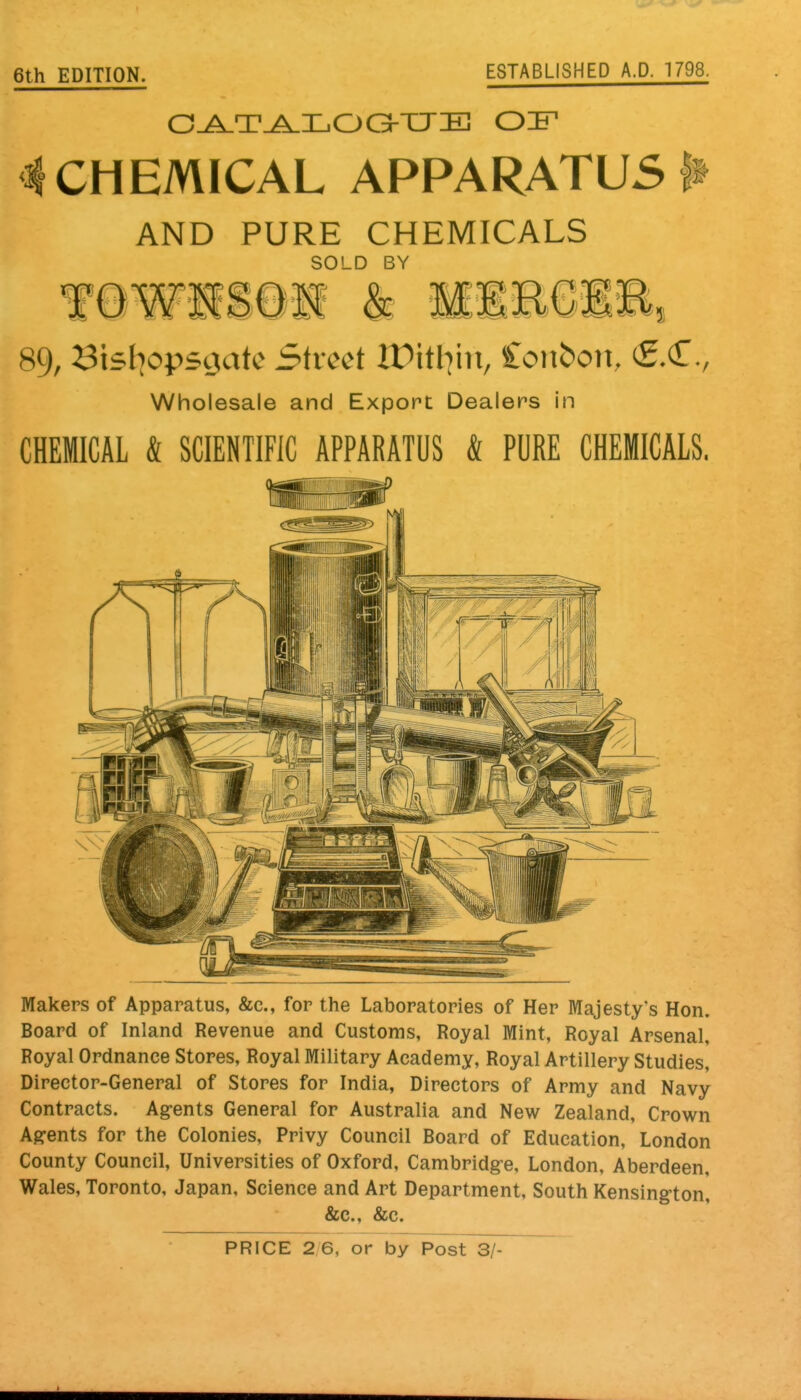 6th EDITION. ESTABLISHED A.D. 1798. 4 CHEMICAL APPARATUS ^ AND PURE CHEMICALS SOLD BY 89, Bisliopsoiatc Street ir>itl]in, Coiiboit, Wholesale and Export Dealer-s In CHEMICAL & SCIENTIFIC APPARATUS & PURE CHEMICALS. Makers of Apparatus, &c., for the Laboratories of Her Majesty's Hon. Board of Inland Revenue and Customs, Royal Mint, Royal Arsenal, Royal Ordnance Stores, Royal Military Academy, Royal Artillery Studies, Director-General of Stores for India, Directors of Army and Navy Contracts. Ag-ents General for Australia and New Zealand, Crown Agents for the Colonies, Privy Council Board of Education, London County Council, Universities of Oxford, Cambridge, London, Aberdeen, Wales, Toronto, Japan, Science and Art Department, South Kensington, &c., &c.