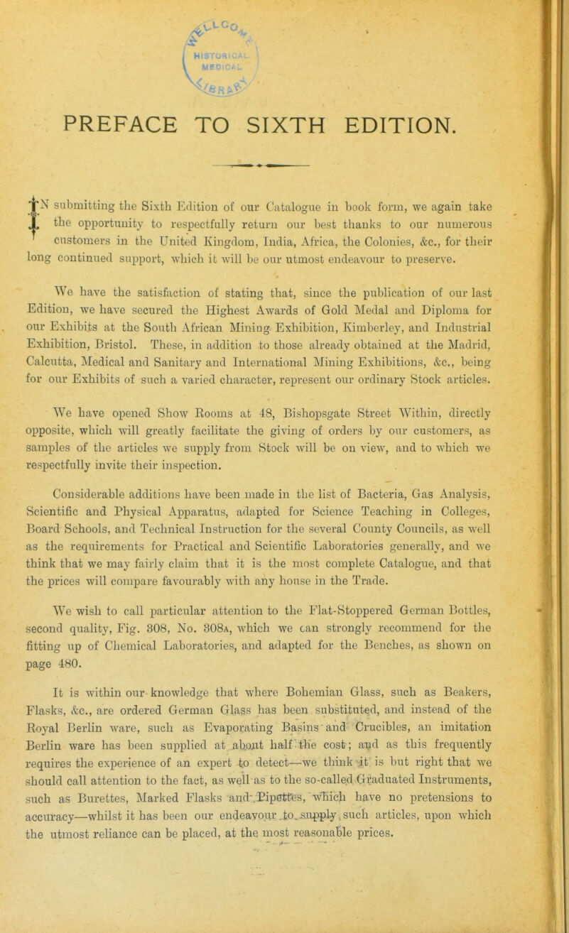 PREFACE TO SIXTH EDITION. N submitting the Sixth Edition of our Catalogue in book form, we again take the opportunity to respectfully return our best thanks to our numerous customers in the United Kingdom, India, Africa, the Colonies, &c., for their long continued support, which it will be our utmost endeavour to preserve. We have the satisfaction of stating that, since the publication of our last Edition, we have secured the Highest Awards of Gold Medal and Diploma for our Exhibits at the South African Mining Exhibition, Kimberley, and Industrial Exhibition, Bristol. These, in addition to those already obtained at the Madrid, Calcutta, Medical and Sanitary and International Mining Exhibitions, &c., being for our Exhibits of such a varied character, represent our ordinary Stock articles. We have opened Show Rooms at 48, Bishopsgate Street Within, directly opposite, which will greatly facilitate the giving of orders by our customers, as samples of the articles we supply from Stock will be on view, and to which we respectfully invite their inspection. Considerable additions have been made in the list of Bacteria, Gas Analysis, Scientific and Physical Apparatus, adapted for Science Teaching in Colleges, Board Schools, and Technical Instruction for the several County Councils, as well as the requirements for Practical and Scientific Laboratories generally, and we think that we may fairly claim that it is the most complete Catalogue, and that the prices will compare favourably with any house in the Trade. We wish to call particular attention to the Flat-Stoppered German Bottles, second quality. Fig. 308, No. 308a, which we can strongly recommend for the fitting up of Chemical Laboratories, and adapted for the Benches, as shown on page 480. It is within our knowledge that where Bohemian Glass, such as Beakers, Flasks, &c., are ordered German Glass has been substituted, and instead of the Royal Berlin ware, such as Evaporating Basins'and Crucibles, an imitation Berlin ware has been supplied at akoxit half -ffie cost ; a-^d as this frequently requires the experience of an expert to detect—we think-it; is but right that we should call attention to the fact, as well as to the so-called Gi'aduated Instruments, such as Burettes, Marked Flasks and-.Pipettes, wTiich have no pretensions to accuracy—whilst it has been our endeavour .io..supply ^ such articles, upon which the utmost rehance can be placed, at the most reasonable prices.