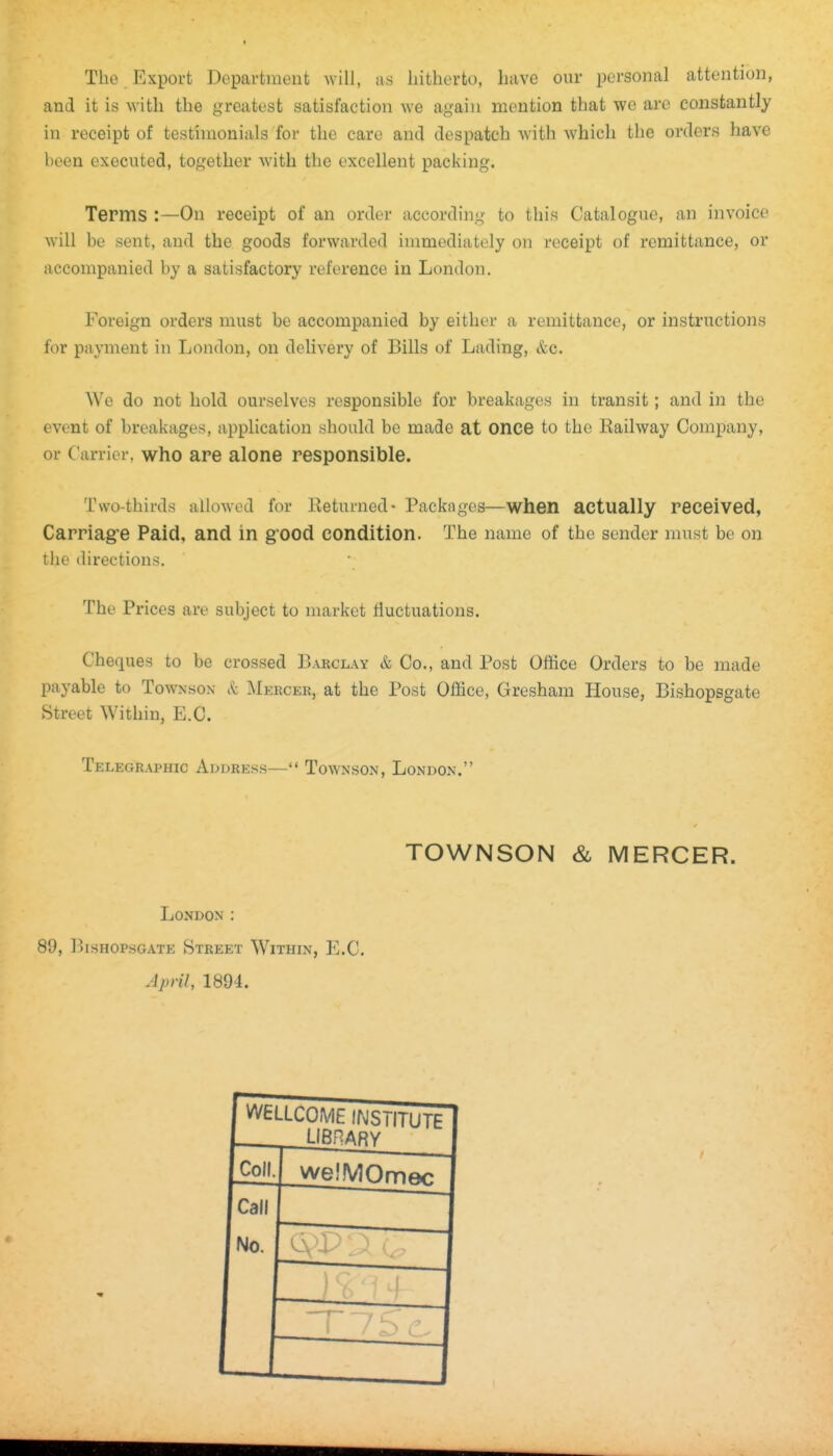The Export Department will, as hitherto, have our personal attention, and it is with the greatest satisfaction we again mention that we arc constantly in receipt of testimonials for the care and despatch with which the orders have been executed, together with the excellent packing. Terms :—On receipt of an order according to this Catalogue, an invoice will be sent, and the goods forwarded immediately on receipt of remittance, or accompanied by a satisfactory reference in London. Foreign orders must be accompanied by either a remittance, or instructions for payment in London, on delivery of Bills of Lading, &c. We do not hold ourselves responsible for breakages in transit; and in the event of breakages, application should be made at once to the Railway Company, or Carrier, who are alone responsible. Two-thirds allowed for Returned* Packages—when actually received, Carriagre Paid, and in grood condition. The name of the sender must be on the directions. The Prices are subject to market fluctuations. Cheques to be crossed Barclay & Co., and Post Office Orders to be made payable to Townson it Mercer, at the Post Office, Gresham House, Bishopsgate Street Within, E.G. Telegraphic Address— Townson, London. TOWNSON & MERCER. London : 89, I'isHOPSGATE Street WiimN, E.C. April, 1894. ^n^tLLCOME irvlSTITUTE I LIBHARV Coll. welMOmon Call No. T 7 S c.
