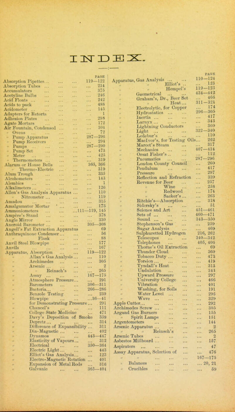 365, PAGE Absorption Pipettes... ... ... 119—122 Absorptiou Tubes ... ... ... ... 234 Accumulators ... ... ... ... 375 Acetyline Bulbs ... ... ... ... 246 AcidFloat.s 242 Acids to pack ... ... ... ... 4S8 Acidometer ... ... ... ... ... 145 Adhesion Plates ... ... ... ... 298 Agate Mortars ... ... 172 Air Fountain, Condensed ... ... ••• 304  Ovens Pinnp Apparatiis Pump Keueivors ' Pumps Pump Set Meter  Thermometers ... Alarum or House Bells Thermo-Electric Alum Trough Alcohometers Alembics Alkalimeters ... Allen's Gas xVualj sis Apparatus Nitrometer ... Amadou ... Amalgamator Mortar * ... Ammoniometers Ampere's Stand Angle Mirror Aneroid Barometer ... Angell's Fat Extraction Apparatus Anthraqiiinone Condenser Flask Anvil Steel Blowpipe Anvils Apparatus, Absorption Allan's Gas Analysis ... Archimedes Arsenic ...   Reinsch's  Assay ...  Atmosphere Pressure...  Barometers  Bacteria...  Benzole Testing II Blowpipe II for Demonstrating Pressure Chancel's Ill College State Medicine ... 471 Davy's Deposition of Smoke 359  Depretz 314  Difference of Expansibility ... 311  Dia-Magnetic ... 402  Dynamos ... ... 443—447  Elasticity of Vapours... ... 312 Electrical 350—364 Electric Light 443 Elliot's Gas Analysis 123  Electro-Magnetic Rotation ... 401 II Expansion of Metal Rods ... 316 Galvanic 365—401 287—296 294 287—290 ... 473 ... 425 ... 319 366 319 335 143 1 126 110 119 315 173 145 378 330 -308 69 56 88 ... 177 ... 167 119—122 110 ... 305 2 ... 265 167—175 ... 291 306—311 266—286 ... 239 ...36—41 ... 291 .111—119, 305- Apparatus, Gas Analysis „ Elliot's .. II Hempel's r. Geometrical Graham's, Dr., Beer Set „ ,1 Heat... Electrolytic, for Copper Inertia ... II Larnyx ... 11 Lightning Conductors II Light II Ledebur's II Maclvor's, for Testing Oil II Marcet's Steam II Mechanics f Orsat Fisher's ..  Pneumatics II London County Council  Pendulum  Pressiu-e /' Reflection and Refraction II Revenue for Beer „ /- Wine II i: Redwood /- II Sacker's...  Ritchie's—Absorption •I Sidersky's  Science and Art  Sets of ... II Sound ... ... II Stephenson's Gas  Sugar Analysis  Sulphuretted Hydrogen  Telescopes  Telephones  Thome's Oil Extraction Thundercloud  Tobacco Duty ...  Torsion... TyndaU'sHeat  Undulation  Upward Pressure  University College  Vibration  Washing, for Soils  Wat«r Level ... Wave Apple Cutter... ... ... Archimedes Screw ... Argand Gas Biirners Spirit Lamps Argentometers Arsenic Apparatus   Reinsch's Ar.senic Tubes Asbestos Millboard Aspirators Assay Apparatus, Selection of '*  ... ... ... Balances  Cnicibles PAGE 110—124 ... 123 119—123 434—442 466 311-321 174 296—305 ... 417 343 360 322—340 110 i... 262 ... 317 407—434 ... 112 287—296 260 ... 417 ... 297 339 257 258 ... 174 ... 263 ... 318 51 451—461 460—471 343—350 259 469 216, 262 340—342 405, 406 69 360 ... 473 ... 419 ... 313 ... 343 ... 297 ... 466 ... 401 191 ... 296 329 ... 292 305 155 ... 151 144 2 ... 265 2 ... 157 47 ... 476 167—175 ... 20, 21 59