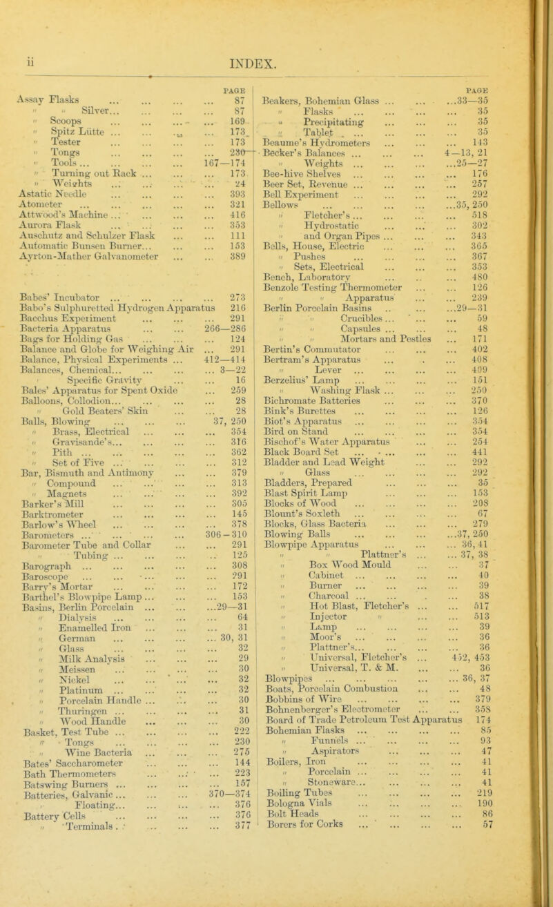 Assay Flasks Silver  Scoops  Spitz Liitte • Tester  Tongs  Tools  Turning-out Back ...  ' Weii^hts ,.; Astatic Needle Atometer Attwood's Machine ... Aurora Flask Auschutz and Scliulzer Flask Automatic Bunsen Burner... Ayrton-Mather Galvanometer PAGE I 87 87 169 ' ... 173 ... 173 ... 280-T 167—174 1 ... 173 24 ... 393 ... 321 416 ... 353 111 153 389 Babes' Incubator ... ... ... ... 273 Babo's Sulphiiretted Hydrogen Apparatus 21G Bacchus Expeiiment ... ... ... 291 Bacteria Apparatus 266—286 Bags for Holding Gas ... ... ... 124 Balance and Globe for Weighing Air ... 291 Balance, Physical Experiments ... 412—414 Balances, Chemical... Specific Gravity Bales' Apparatus for Spent Oxide Balloons, Collodion... Gold Beaters' Skin Balls, Blowing (' Brass, Electrical  Gra^d.sande's t, Pith  Set of Five ... Bar, Bismuth and Antimony  Compound ...  Ma<rnets ... ... Barker's Mill Barktrometer ... Barlow's WTieel Barometers ... ' ... Barometer Tube and CoUar Tubing ... Barograph Baroscope ... ... ... Barry's Mortar Barthel's Blowpipe Lamp Basins, Berlin Porcelain  Dialysis  Enamelled Iron  Gennan Glass  Milk Analysis Meissen i> Nickel 'I Platinum ... Porcelain Handle ...  Thuringen ... f Wood Handle Basket, Te.st Tube - Tongs Wine Bacteria Bates' Saccharometer Bath Thermometers Batswing Burners Batteries, Galvanic Floating Battery Cells /' ■ Terminals . .' ... 3—22 16 ... 259 28 28 37, 250 ... 354 316 362 ... 312 ... 379 ... 313 ... 392 305 145 ... 378 306-310 291 125 ... 308 291 172 153 ...29—31 64 31 ... 30, 31 32 29 30 32 32 30 31 30 ... 222 ... 230 ... 275 144 ... 223 ... 157 370—374 ... 376 ... 376 ... 377 Beakers, Bohemian Glass ... Flasks  Precipitating  Tablet Beaume's Hydrometers Becker's Balances ... Weights Bee-hive Shelves Beer Sot, Revenue ... Bell Experiment Bellows Fletcher's  Hydrostatic  and Organ Pipes ... Bells, House, Electric '/ Pushes  Sets, Electrical Bench, Laboratory Benzole Testing Thermometer   Apparatus Berlin Porcelain Basins Crucibles ... ' ...   Capsules ... Mortars and Pestles Berfcin's Commutator Bei'tram'8 Apparatus  Lever Berzeliu.s' Lamp  Washing Flask Bichromate Batteries Bink's Burettes Blot's Apparatus Bird on Stand Bischof's Water Apparatus Black Board Set ... .... Bladder and Lead Weight  Glass Bladders, Prepared Blast Spiint Lamp Blocks of Wood Blovmt's Soxleth Blocks, Glass Bacteria Blowing Balls Blowpipe Apparatus   Plattner's ... Box Wood Mould  Cabinet n Burner ...  Charcoal ... Hot Blast, Fletcher's ...  Injector II Lamp  Moor's ...  Plattner's... II Universal, Fletcher's ... Univer.sal, T. & M. Blowpipes Boats, Porcelain Combustion Bobbins of Wire Bohnenberger's Electrometer Board of Trade Petroleum Te.st Apparat Bohemian Flasks II Funnels ... ' Aspirators Boilers, Iron _ 1/ Porcelain ... If Stoneware... Boiling Tubes Bologna Vials Bolt Heads Borers for Corks ... ' PAGE .33—35 35 35 35 143 -13, 21 .25—27 . 176 . 257 . 292 .35, 250 . 518 . 302 343 365 . 367 . 353 . 480 126 239 .29—31 59 48 . 171 402 408 409 151 250 . 370 126 354 . 354 . 254 441 292 . 292 35 153 208 67 . 279 .37, 250 . 36,41 . 37, 38 37 40 39 38 ,. 517 .. 513 39 36 36 453 36 36, 37 48 379 358 174 85 93 47 41 41 41 219 190 86 57 4 52 us