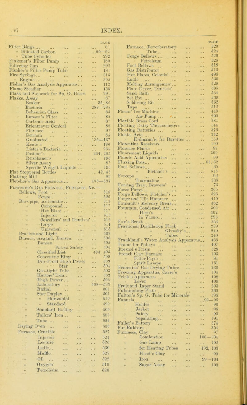 PA(i E Filter Riug-s 81  Silicuted Carbon 90—92 ' Tube Cylinder 292 Finkener's Filter Piuup 180 Filtering Cup 292 Fischer's Filter Pump Tube 181 Fire Syrinjre... ... 315  Engine ... ... ... ... ... 30.) Fisher's G;i.s Analysis Apparatus 112 Flame Steadier ... ... ... ... 158 Flask and Stopcock for Sp. G. Gases ... 291 Flasks, As.sav ... ... ... ... 87 Beaker 35, 8G  Bacteria 283—285  Bohemian Glass ... ... ... 85  Bunseu's Filter ... ... ... 8.-^ . ■  Carbonic Acid ... ... ... 87  Ei-lenmeyer Conical ... ... 86  Florence ... ... ... ... 87  German ... ... ... ... 85 Graduated i:i5—137 Keate's 1G6 Lister's Bacteria ... . . ... 284 Pasteur's 284, 285  Reischauer's ... ... ... 196 '■ Silver As.say ... ... ... 87  Specific Weight Liquids ... ... 196 Flat Stoppered Bottles 4 2, 43 Flatting Mill 89 Fletcher's Gas Apparatus 493—53S Fletcher's Gas Burners, Furxaces, &c.— Bellows, Foot 518 I Forge.. ... ... ... 52G Blov,-|npe, Automatic ... ... ... 513 Compound ... ... ... 517 Hot Bia.st 517 Lijector ... ... ... 513 Jewellers'and Denti.^s' ... 516 Large ... ... ... 514 • ■ Universal ... ... ... 515 Bracket and Light ... ... ... 502 Burner, Argand, Bunsen ... ... 506 Bunsen 505 Patent Safetv ... 504 •Clas.sifiedList -194, 495 Concentric Ring 509 j Dip-Proof Hisjh Power ... 509  Star 504 Gas-tight Tube 503 Hatters'Iron 502 High Power... ... ... 508 Laboratory 508—533 Radial 501 Star Duplex 501 Plorizontal ... ... 510 ' Standard 499 Standard Bulling ... ... 500 ' Tailors' L-on 503 Tube < 524 Drying Oven ... ... ... ... 536 Fnniace, Crucible ... ... ... 527 Injector ... ... ... 521 Lecture ... ... ... 525 j Ladle 530 Muffle 527 Oil ... ... 522  Oxygen ... ... ... 519 f Petroleum ... ... ... 523 PAGE FurnacBj Reverberatory ... ... 520 Tube 524 Forge Bellows 526 Petroleum 526 Foot Bellows 518 Gas Distributor 516 Hot Plates, Colonial 4 96 Ladle 530 Melting Arrangement... ... ... 529 Piute Drver, Dentists' 535 Sand Bath 534 Set Pot 530 Soldering Bit 532 Taps 512 Fleus.s' Ice Machine 449 Air Pump ... ^ 290 Flexible Bra.ss Cord 381 Floating Dairy Thermometers 144 Floating Batteries ... ... ... ... 376 Floats, Acid 242 Erdmann's, for Burettes ... ... 130 Florentine Receivers ... ... ... 190 Florence Flasks ... , 87 Fluorescent Liquids ... ... ... 399 Fluoric Acid Apparatus ... ... ... 89 Fluxing Pots 61, 62 Foot Bellows... ... ... ... ... 35 Fletcher's 518 Forceps ... ... 92  Tourmaline ... ... ... 338 Forcing Tray, Brewers' ... ... ... 73 Force Pump ... ... ... 305 Forge Bellows, Fletcher's 526 Forge and Tilt Hanuncr ... ... ... 415 Foucault's Mercmy Break... ... ... 382 Fountain, Condensed Air ... ... ... 302  Hero's ... ... ... ... 302 in Vacuo... ... ... ... 293 Fox's Brush 354 Fractional Distillation Flask 239 '  ' Glynsky's 240  Tubes ... ... 240 Frankland's Water Analysis Apparatixs,., 465 Frame for Pulleys ... ... ... ... 407 Fresuel's Prism^ ... 328 French Claj'Furnace ... ... ... 103 Filter Pa per 81  Spirit Lamps ... ... ... 151 Fresenius' Gas Drying Tubes ... ... 236 Freezing Apparatus, Carre's ... ... 104 Frick's Apparatus ... ... ... ... 408 Lever ... ... 409 Fruit and Taper Stand 293 Fulminating Plate 360 Fulton's Sp. G. Tube for Minerals ... 196 Funnels 93—96 Holder 96 Jacket . . ... ... ... 96 Safety ... 95 Separatini;-... ... ... ... 191 Fuller's Battery  374 Fur Rubbers ... 354 Furnaces, Clay ... ... ... ... 97 Combustion 100 — 104  Gas Lamp ... .., ... 102 for Heating Tubes ... 102,103 Hood's Clay ... 99 Iron 99-104  Sugar Assay 103