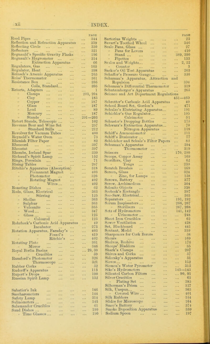 Reed Pipes Reflection and Refraction Apparatus Reflecting Circle Reflectors Regnauld's Specific Gravity Flasks Regnault's Hygrometer Extraction Apparatus Regulators, Gas Regulator, Heat Reiusch's Arsenic Apparatus Roiss' Thermometer Resistance Box Coils, Standanl... Retorts, Adapters ... Clamps  Clay  Copper  Glass  Lead  Mercury  Stands Retort Stands, Telescopic ... Revenue Beer and Wine Set  Standard Stills Revolver for Vacuum Tubes Reynold's Water Oven Rhenish Filter Paper Rheocord Rheostat Rhombs, Iceland Spar Richaud's Spirit Lamp Rings, Porcelain Rising Tables Ritchie's Apparatus (Absorption) Pel manent Magnet  Pliotometer  Rotating Magnet   Wires... Roasting Dishes Rods, Glass, Electrical   Stirring II Shellac Sulphur I' Vulcanite Wood... Glass ... Coloured Rohrbeck's Carbonic Acid Apparatus  Incubator Rotation Apparatus, Faraday's ... II Fessel's  Ritchie's Rotating Plate <• MiiTor Royal Berlin Basins -  Crucibles Rumford's Photometer Thermoscope ... Rubber Corks Rudorff's Apparatus Rupert's Drops Russian Spirit Lamp Sabatier's Ink Saccharometers Safety Lamp Salinometers ... Salamander Crucibles Sand Dishes ...  Time Glasses ... PAGE I'AlriS . . . O'l'T oarionus vveignLS ... ... ... ... Z O ... oo^ 0'i\art s JLOoineu wneei ... ... ... Oou ocaie xans, ijriass ... ... ... 97 .. . OLl  Pans for Levers J 1 ft ... *± lU 1 OR  Stand ,,, OOt), OXIU  Pipettes Scales and Weights... loo 00 ... 2,22 1 Do Counter 3 •tOQ OVO Sacker's Oil Test Apparatus 263 ZOO Schafter's Pressure Gauge... 336 oO I Schuman's Apparatus, Attraction and ovO Repulsion Schuman's Differential Thermometer 394 319 1 Schutzenberger's Apraratus ... 265 Science and Art Department Regulations 100 451—460 TOT Schrotter s Carbonic Acid Apparatus School Board Set, Gordon's lo7 ATI 4/1 oy Schulze's Elutriating Apparatus... lOl Schiebler s Gas Kegulator... 1 A t lOo 11 Galcmieter 0 I 1 AO 102 Schuster s Droppmg Bottles 1/0 ZO1 bchwarz s Extraction Apparatus... 70 212  JNitrogen Apparatus ... 118 A AA 400 bchiti s Arnuioniometer 111 li bchiiT s Desiccator ... 77 O A 82 Schleicher and Schulz's Filter Papers QO o .0 oy/ Schuman's Apparatus O A ^ 394 QQ7 ovi  Thermometer ... 319 • > O A Scissors 170, 2aO lo2 Scoops, Copper Assay loy 71 Scorifiers, Clay 20 <  JL OUgS ... ... ... ... iiO\J olc5 Scratch Brushes loy Screen, Glass Oii 326  Zinc, for Lamps Screws, Battery lOo A AO 402 Q77 61 i 402 Screw, Archimedean ... oUl /» A 02 Ocieuiie wujeLis ... ... ... oeeoecK s jxecLtiiigie ... ... ... ooo 363 107 oy / 125 kJCt^ OClW , VI. IKjO'X, . . ... ... . . . 0\JO o63 P^tl dtUl a ... ... ... ... 1 Ql 1Q9 oO<i k^^^i ILlll Xilc^ M-LOoct'LVJl o... ... ... ~ U U J t O c 000  Sterilisers 267, 268 347 Sets of Hvdronieters 141, 142 12o  TJiinometer ... 248 i-ZO Sheet Iron Crucibles 62 t A 4y Sewer Ventilation ... 428 07? i- I o Set, Blackboard 441 40o Sextant, Model 330 4iy Sharpeners for Cork Borers 58 A AO 40i Shears 169 oOi Shelves, Beehive ... 17G o4o Sheeps' Bladders 35 OQ Q A Shark's Clamps ... 207 oy Shives and Corks ... 57 OiO Sidersky's Apparatus 51 oil Sieves... 1&2 Siemen's Water Pyrometer 315 1 1 % ... 1 i o Sike's Hydrometers 143—145 1 on Silicated Carbon Filters ... 90, 91 Silver Crucibles 63 r. Plating Set ... 385 Silberman's Prism ... 327 146 Silk, Unspun... 363 ... 144  Covered Wire 401 ... 314 Silk Rubbers 354 145 Slides for Microscope 164 61 Smee's Battery ... 374 190 Smoke Deposition Apparatus ... 359 I'JO Sodium Spoon ... 197
