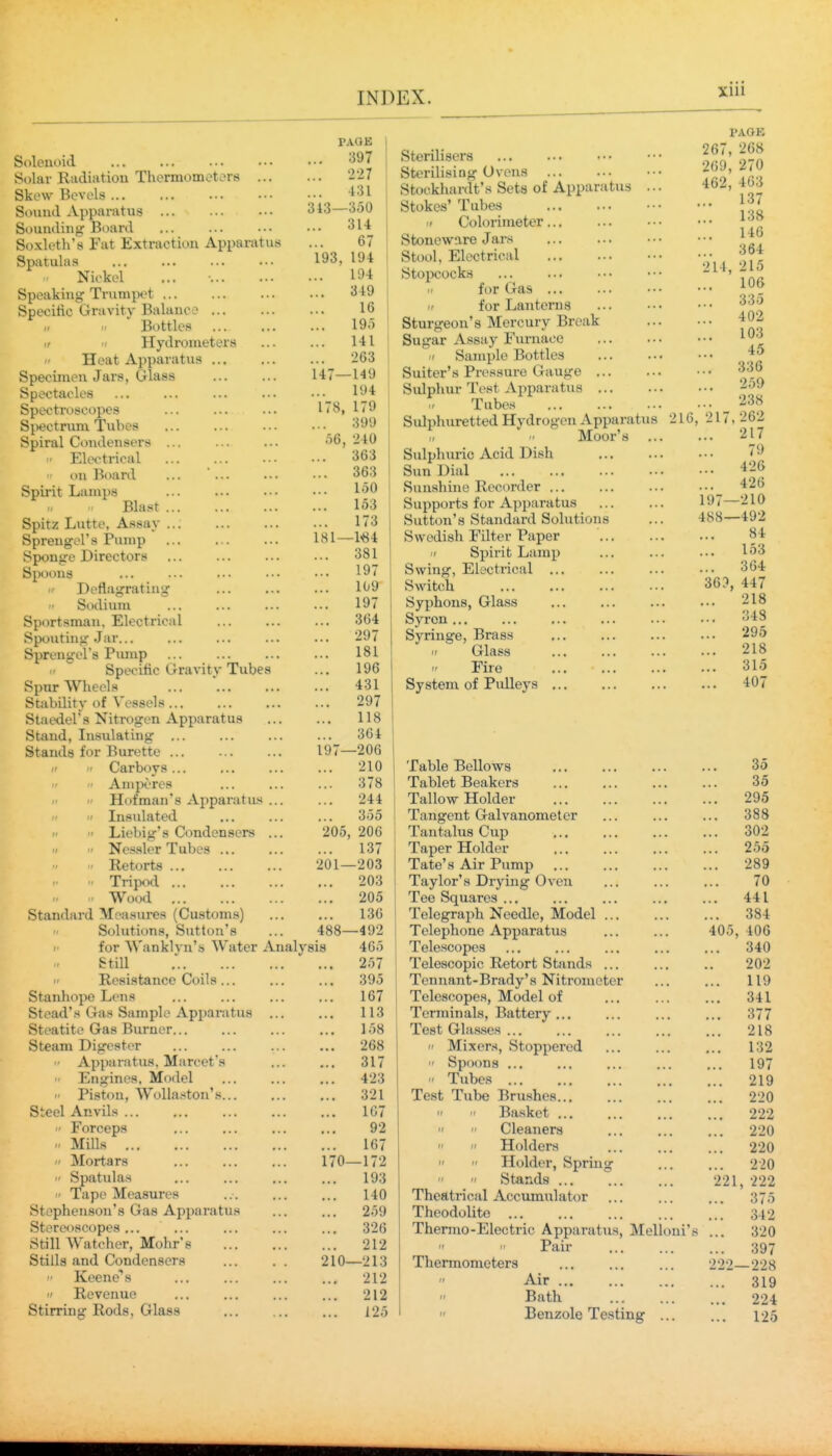xui Solenoid Solar Radiation Thermomot.^rs ... Skew Bevels Sound Apparatus Sounding Board Soxleth's Fat Extraction Apparatus Spatulas Niokel Speaking Trumpet Specitic Gravity Balance I, II Bottles ir II Hydrometers - Heat Apparatus Specimen Jars, Glass Spectacles Spectroscopes Spectrum Tubes Spiral Condensers ...  Electrical on Board ... ... Spirit Lamps Blast Spitz Lutte, Assay ... Spreugel's Pump Sponge Directors Spoons Deflagrating Sodium Sportsman, Electrical Spouting Jar... Spreugel's Pmup Specific Gravity Tubes Spur Wheels Stability of Vessels Staedel's Nitrogen Apparatus Stand, Insulating ... Stands for Burette Carboys... -/  Amperes   Hofman's xVpparatus ...   Insulated   Liebig's Condensers ... II  Ncs.sler Tubes ... Retorts  Tripod ■ Wood Standard Measures (Cu.stom.s) Solutions, Sutton's >■ for Wanklyn's Water Analy Still ...  Resistance Coils... Stanhope Lens Stead's Gas Sample Apparatus ... Steatite Gas Burner Steam Digester ■ Apparatus. Marcet's <i Engines. Model  Pistou, Wolla.-»ton'.s Steel Anvils ... ' Forceps H Mills  Mortars  Spatulas  Tape Measures Stephenson's Gas Apparatus Stereoscopes ... Still Watcher, Mohr's Stiila and Condensers  Keene's  Revenue Stirring Rods, Glass r.\QK ... 397 ... 227 ... 431 313—350 ... 314 67 193, 194 194 ... 349 16 19.) 141 ... 263 147—149 194 178, 06, 181 179 399 240 363 363 150 153 173 ■1«4 ... 381 ... 197 109 ... 197 ... 364 ... 297 ... 181 196 ... 431 297 ... 118 ... 364 197—206 210 ... 378 ... 244 ... 355 205, 206 ... 137 201—203 ... 203 ... 205 ... 136 488—492 sis 465 ... 257 395 167 113 ... 158 ... 268 ... 317 423 ... 321 1G7 92 ... 167 170—172 ... 193 140 259 ... 326 ... 212 210—213 ... 212 ... 212 125 Sterilisers Sterilising Ovens Stockhardt's Sets of Apparatus .. • Stokes' Tubes I' Colorimeter Stoneware Jars Stool, Electrical Stopcocks II for Gas ... II for Lanterns Sturgeon's Mercury Break Sugar Assay Furnace II Sample Bottles Suiter's Pressure Gauge Sulphur- Test Apparatus Tubes Sulphuretted Hydrogen Apparatus Moor's ... Sulphuric Acid Dish Sun Dial Sunshine Recorder ... Supports for Apparatus Sutton's Standard Solutions Swedish Filter Paper  Spirit Lamp Swing, Electrical ... Switch Syphons, Glass Syren ... Syringe, Brass  Glass Fire System of PiUleys ... 214, PAGE 267, 268 269, 270 462, 463 ... 137 ... 138 146 ... 364 215 106 335 402 103 45 336 259 238 262 217 79 426 426 197—210 488—492 84 153 ... 364 447 218 348 295 218 315 407 216, 217 36?, Table Bellows Tablet Beakers Tallow Holder Tangent Galvanometer Tantalus Cup Taper Holder Tate's Air Pump Taylor's Drying Oven Tee Squares ... Telegraph Needle, Model ... Telephone Apparatus Telescopes Telescopic Retort Stands ... Tcnnant-Brady's Nitrometer Telescopes, Model of Terminals, Battery... Test Glasses ...  Mixers, Stoppered  Spoons ...  Tubes Test Tube Brushes   Basket ...   Cleaners   Holders   Holder, Spring   Stands Theatrical Accumiilator Theodolite Thermo-Electric Apparatxxs, Melloui's   Pair Thermometers Air ... Bath Benzole Testing ... 405, 35 35 295 388 302 255 289 70 441 384 406 340 202 119 341 377 218 132 197 219 220 222 220 220 220 222 ... 375 ... 342 320 397 222—228 ... 319 ... 224 ... 125 221,
