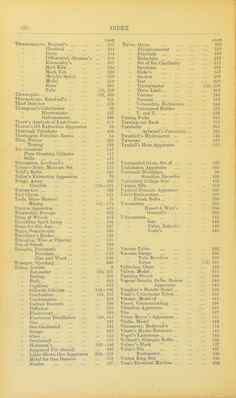 PAGE PAGE Thenuometcrs, Bresruet's 313 233  Chemical 224  r n rt*STiVl riTPfiP AT1 ■+ X, Xll^lopXlLIX CO\^tXx Xj ... ... 339 Diiirv ... ... 144 ' XlJX^t_XciXlX «..' ... ••• 233 '■ Differential SliuTiian'K 319 II 1 \ A/1 noi'i r^Ti  XVCIX iXC LXUXX .... ••• 236  Iviiiiiersley'.s 361 Set of Six rin-ninfivitv KfXZv \Jl. kJXA. \_/Ci JJlllClX 11 > ... 311  IMalt Kiln 224 t^pCv/H IXxlL , . , ... ...  kJLUJVt o ••• .... .... 399  Mash Tiin 226 137  AFf^f;! 11 if SniI'M 1 319 (1 ft n r*i 1 f\T\ yj\xv- KiX.\jxX ... ,, , . ... 238 Model 319 .1 Test •219 ... it X tJ  Reiss' 361 X IXCrX IXLUXlltl/ 1>CX ■ . • ... 123 228 Tube i-io 228  X XXI XJllXi u... .. • ... 238 TheiTnopiles... ■A20, 396 t* A'accine 242 Thermoscope, Rumford's t> ^ X ft Vrtf^iiinn 399 Thief Detector 370 « \J1 IXIIldrl iCf XXUXill^lllll S ... Thompson's Calorimetei' ... Vulcanised Rubber 232  JJlt-V, Ul UJllt, LCI . . . ... 357  X . ciUU. X. ... ... ...  GrftlvaTiompf ov U O 1/ Tnnintr F(>rVsj XLXlXXXl^XWXiVQ ... ... ... 349 1 1 1 111 Xurning^-ouL xiucK ... ... ... I/O ThnvTip'** Oil T^'i vfir'f inn A nTioi*'!f»k I n >*n ^ u r\l d X UlxXtclUXc ... .. • . . . • ... 283 It A vl TT Q ttI ' c llrtn f*r»n f!'! r»  X\. \ X VV ClX KX O V-ZLfXll^L-ll bX . . , X VVtUXLHrXX o XXVUxUllltJLH ... ... •>83 1 fi iiTlti u!ji 11 rnTr'plfiin RfKiTiy X 11 LIX 111 X L/X UC/XclXIi J-JClfOXllo 31 ... X ^ ^ 1 1 1 t^iii r ATViii < X li\.Oj JL \J1.\J litj ■•* ■•• 228 X WtJcZcxa ... ... ■ ... ... ... X V 1/ X voliXXl^ >. 228 ^rim/^all'c FToQi A T^nfiTJi s; xyxxucixx is xxuat .zi.ppcixtii'U.s ... 313 Tl Tl (^MTIl'iiT'l'il X 111 vy<lUXoH_ Xo *.* ... ..a 1 J.7 (' Plnfi^ Ovn<;}iir'o' PlvliiiflpT X XCX LX/ \_ X Llo llXXj ^ J XXXiLlCX ... .'',17 '' OLHia. . ... ... X LllliXJUlC tCX y XJU V 1 ULIllU.. iS ,,, ... v.. XXilllllciXXc^Ll VTXcXSS^ KJCu <JX , . , ... 3'>Q T^< inn /^or\ T^i n 4\r ATr^i cf n S^^i^■ X *J Uit^OU _L/lltV) -LixL'loLU.x U KJtJU .,, ... 473 lit? IlLlLlXclLlUIX ./xppctXiLtLLS ... ... . . . Todd's Bulbs 1 In 1 \rAT*iifi 1 rs 1 oTi^m 7*pq VJ 111 V tJX ScLX L^lUWpipCo ... ... 36 T'itl 1 ATI' *i P^ Y ^'T'fi^iTi A T^r\ft vn ^'ii >a X iJiidX o Xj.V tX clU LIU LL rx LI UctX c«L LIS ... 70 II Ss 11 n t; n 111 WprTiTii Ai'  O IXllS llXilC/ XIjCULIX ixt,x ... X UIl^Oj xl.oo<ljr ... ... ... — T n 1 vAT*c;i4'\r Atyo L^^»^'C L liX V Ol L y V-zUXXtJ^ c to ... ... 466  \J1, liOX uxc ... ... ... 229— -231 ! Tti omm SsiiIt t 1 ijsplixi OiiiV ... ... ... 363 i UIUJlllcLtJl o ... ... ... ... 349 TTwroI'M T^vAaom'A A nmlT•n^ll^i \J \j \\ til LX X X t:;S3lXX t> -iXppoiX il t/Un ... ')q7 ... —oi Ton! Cho^f^ 4 22 T ta' y 1^11 ri I nm A'fA7'< 130 ''Pi \r\ \ Q l-rl •^ <*i T^lriTCA'py' X Ul^Xo J VJri<l>r> XJ W CX o ... , , , If Hnfn ^ib T^iilliK  X V^Ld'OXl AJ \ H.K/ij, .. ... ... 238  IVTinin*? 167- -1 74 X 1 t: L^reometers 249 1. ^I'JIX XA. U 1 tilllVb US . , , ... , , , 419 '' X V LXoot 1 I T Co u (J ... 250 XOllXliltliillt^ X KfL Ot-LIS ... ... 338 u Crf^VVn Vfl * '' \J. t^X X tAit. \X. o ' • • . ' ... 250 Xlillll Ul VV ilCyirJ ... ... ... 415 T Ti»i n riTn a^* AT*a \j XXXXUxiiCUCXQ ..• ... ... ... 145 ±lil\t,imil4 opillL J-J(XlxLp ... ... 152 II Sets 248 X I it > XUX VXtlt* tj CLL ... ... ... 107  Tiibps Esbacb's 249 XX<l\Sf OcUllCl ICILI21L ,,. ... 338 (/ Vpfilp's 249 xxcvLiyHil s xvUCltcx .. . ... ... 349 J. I Jiiutru \v lie Ox X iptioitiy ... 231 J. 1 1 [ '( HI O L<X ... . . • ... 209 XXt^r^X^lloj X 111.. IXlXlOiLXO ••• •.. ■ 176 ' 1 Vaccine T ubes «, • 242 f X yJL <,cxcxxxx... ..a *.> 232 ¥ %JL\^ ^X LLXXX Cv lA^^ V_r ... ... ... 296  /jIHO aiXLX * V UUlI ... .. , 346 /' Tnbp T?,pvolvpr ' X IX -X-Vk-- * V-'X * V/X ... . > * 400 X1 iiiripL b, OpCdKXIXg. , , ... ... 349  Tnbp.s ' X i.lW\..'0 ... ... ... C37 399 XUDGSj ^T-r.>t'IllC ... ... ... 2 Valinchps Glas.s 242  XJcXX t^ll lie tt/X ... ... ... 311 ValA'es, Model 416  JJUlLlll^ ... ... ... 219 Vanning Shovel 169  J>lliU ... ... ... ••• 242 Vapour Density Bulbs, Dumas 240  vxipiHrtlV ... ... ... 212   Apparatus 240  Vv'IXlUllLlC V^ilXi,XIXIXX ... ... 234- -236 Vaughan's Burette Stand ... 200 t' Kj Ol 11V Hat Hill ... ... ... ■ 125, 237 Veale's T.'rinometer Tubes... 249 ti t,r\r\ fi on 0!i f i oil 238 Vernier, Model of ... 415 II ^^111 + 11 TO ') r>f AT*! n  111 blXl C XJtl U tCX i tL , . .- ... 280 Vessel, Communicating 298 Oi ■fFn'<inTl IXX UrMVJll ... • * • ■ • 242 Vibration Apparatus 401 n T^liioroscent 399 Vice ... 167 II T^ractional Distillation 240, 241 Victor Me}^er' s Apparatus... 241  Vjr<i3 ... ... ... ... 107 Violin, Model 348 II Gas Graduated 131 Viscometer, Redwood's ... 174 Gauge 125 Vlasto's Hydro Extractor ... . . 448 •1 Glass... 125 Vogel's Lactoscope... Volhard's Xitrogen Bulbs ... 144  Graduated ... 131 ... 235 II Hofmann's... 243- -246 Volney's Flaiik ... 137  Japanned Tin (Sound) 349 Volta'.sPile ... 401 1' Light Blown Gas Apparatus 234- -238  Eudiometer... 130 . (/ Metal for Gas Burners ... 232 Vortex Ring Box ... 343 II Nessler 137 Voss's Electrical Machine ... 353